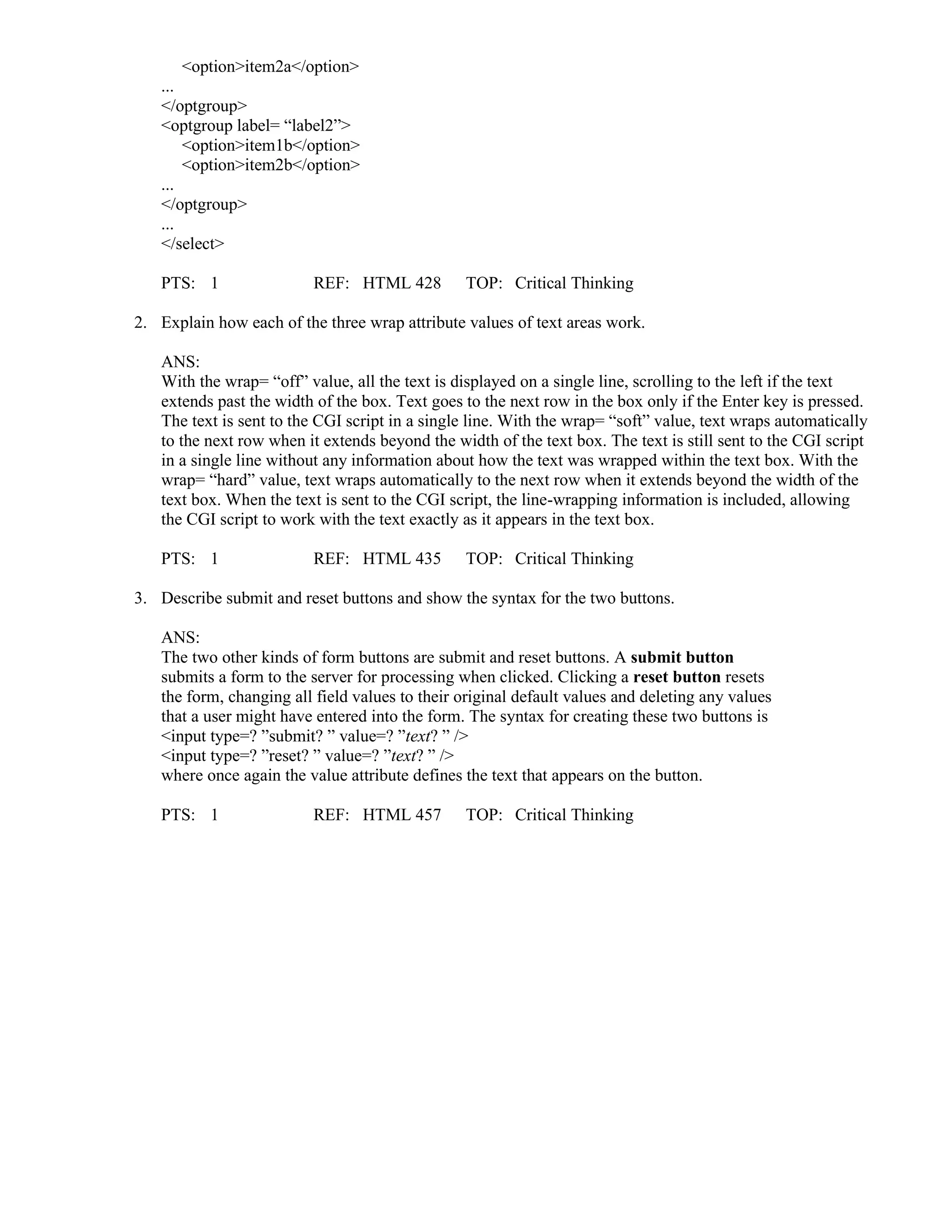 <option>item2a</option>
...
</optgroup>
<optgroup label= “label2”>
<option>item1b</option>
<option>item2b</option>
...
</optgroup>
...
</select>
PTS: 1 REF: HTML 428 TOP: Critical Thinking
2. Explain how each of the three wrap attribute values of text areas work.
ANS:
With the wrap= “off” value, all the text is displayed on a single line, scrolling to the left if the text
extends past the width of the box. Text goes to the next row in the box only if the Enter key is pressed.
The text is sent to the CGI script in a single line. With the wrap= “soft” value, text wraps automatically
to the next row when it extends beyond the width of the text box. The text is still sent to the CGI script
in a single line without any information about how the text was wrapped within the text box. With the
wrap= “hard” value, text wraps automatically to the next row when it extends beyond the width of the
text box. When the text is sent to the CGI script, the line-wrapping information is included, allowing
the CGI script to work with the text exactly as it appears in the text box.
PTS: 1 REF: HTML 435 TOP: Critical Thinking
3. Describe submit and reset buttons and show the syntax for the two buttons.
ANS:
The two other kinds of form buttons are submit and reset buttons. A submit button
submits a form to the server for processing when clicked. Clicking a reset button resets
the form, changing all field values to their original default values and deleting any values
that a user might have entered into the form. The syntax for creating these two buttons is
<input type=? ”submit? ” value=? ”text? ” />
<input type=? ”reset? ” value=? ”text? ” />
where once again the value attribute defines the text that appears on the button.
PTS: 1 REF: HTML 457 TOP: Critical Thinking
 