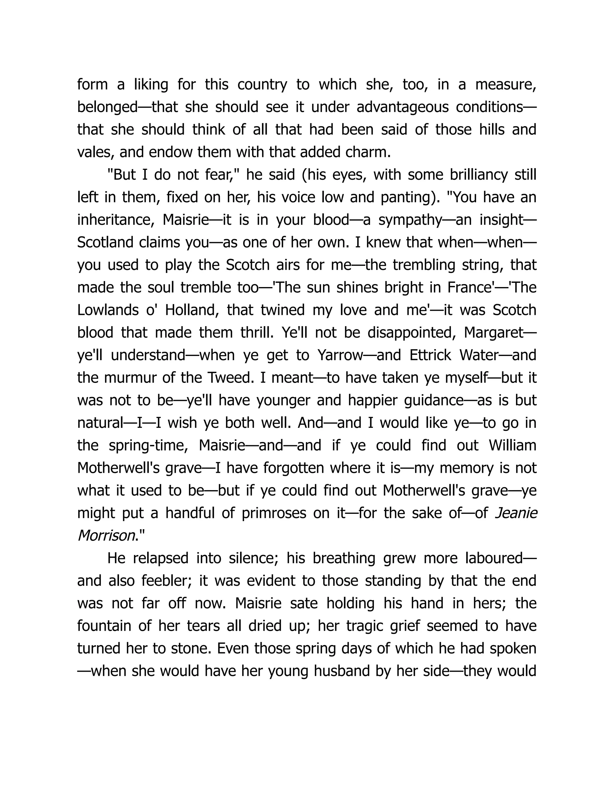 form a liking for this country to which she, too, in a measure,
belonged—that she should see it under advantageous conditions—
that she should think of all that had been said of those hills and
vales, and endow them with that added charm.
"But I do not fear," he said (his eyes, with some brilliancy still
left in them, fixed on her, his voice low and panting). "You have an
inheritance, Maisrie—it is in your blood—a sympathy—an insight—
Scotland claims you—as one of her own. I knew that when—when—
you used to play the Scotch airs for me—the trembling string, that
made the soul tremble too—'The sun shines bright in France'—'The
Lowlands o' Holland, that twined my love and me'—it was Scotch
blood that made them thrill. Ye'll not be disappointed, Margaret—
ye'll understand—when ye get to Yarrow—and Ettrick Water—and
the murmur of the Tweed. I meant—to have taken ye myself—but it
was not to be—ye'll have younger and happier guidance—as is but
natural—I—I wish ye both well. And—and I would like ye—to go in
the spring-time, Maisrie—and—and if ye could find out William
Motherwell's grave—I have forgotten where it is—my memory is not
what it used to be—but if ye could find out Motherwell's grave—ye
might put a handful of primroses on it—for the sake of—of Jeanie
Morrison."
He relapsed into silence; his breathing grew more laboured—
and also feebler; it was evident to those standing by that the end
was not far off now. Maisrie sate holding his hand in hers; the
fountain of her tears all dried up; her tragic grief seemed to have
turned her to stone. Even those spring days of which he had spoken
—when she would have her young husband by her side—they would
 