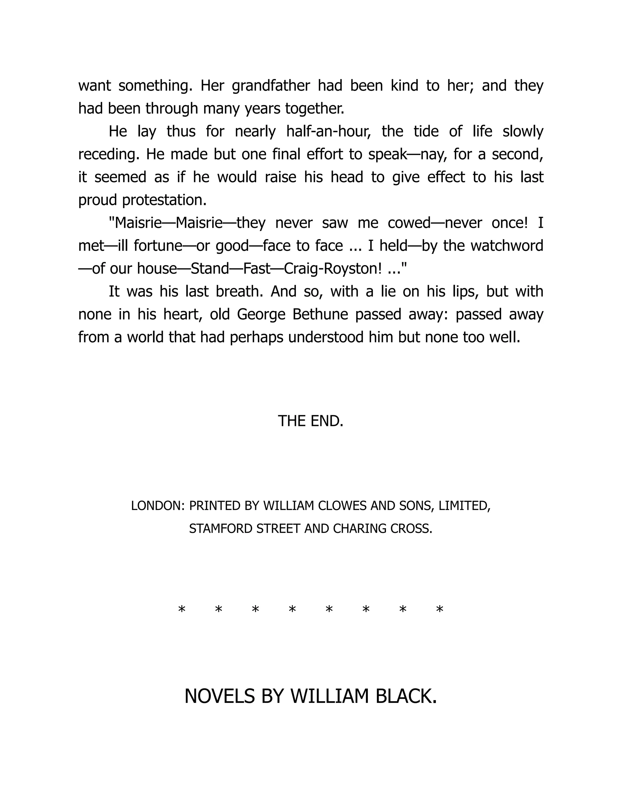want something. Her grandfather had been kind to her; and they
had been through many years together.
He lay thus for nearly half-an-hour, the tide of life slowly
receding. He made but one final effort to speak—nay, for a second,
it seemed as if he would raise his head to give effect to his last
proud protestation.
"Maisrie—Maisrie—they never saw me cowed—never once! I
met—ill fortune—or good—face to face ... I held—by the watchword
—of our house—Stand—Fast—Craig-Royston! ..."
It was his last breath. And so, with a lie on his lips, but with
none in his heart, old George Bethune passed away: passed away
from a world that had perhaps understood him but none too well.
THE END.
LONDON: PRINTED BY WILLIAM CLOWES AND SONS, LIMITED,
STAMFORD STREET AND CHARING CROSS.
* * * * * * * *
NOVELS BY WILLIAM BLACK.
 