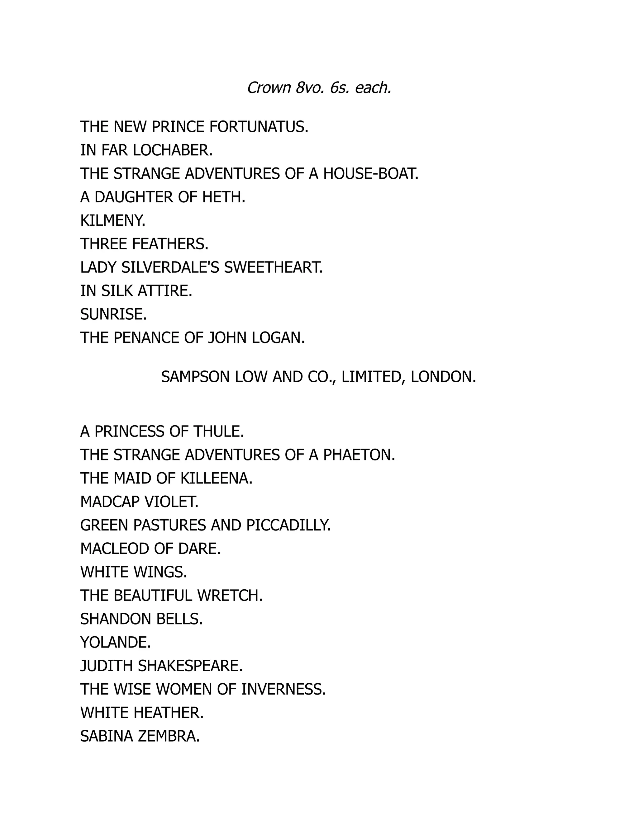 Crown 8vo. 6s. each.
THE NEW PRINCE FORTUNATUS.
IN FAR LOCHABER.
THE STRANGE ADVENTURES OF A HOUSE-BOAT.
A DAUGHTER OF HETH.
KILMENY.
THREE FEATHERS.
LADY SILVERDALE'S SWEETHEART.
IN SILK ATTIRE.
SUNRISE.
THE PENANCE OF JOHN LOGAN.
SAMPSON LOW AND CO., LIMITED, LONDON.
A PRINCESS OF THULE.
THE STRANGE ADVENTURES OF A PHAETON.
THE MAID OF KILLEENA.
MADCAP VIOLET.
GREEN PASTURES AND PICCADILLY.
MACLEOD OF DARE.
WHITE WINGS.
THE BEAUTIFUL WRETCH.
SHANDON BELLS.
YOLANDE.
JUDITH SHAKESPEARE.
THE WISE WOMEN OF INVERNESS.
WHITE HEATHER.
SABINA ZEMBRA.
 
