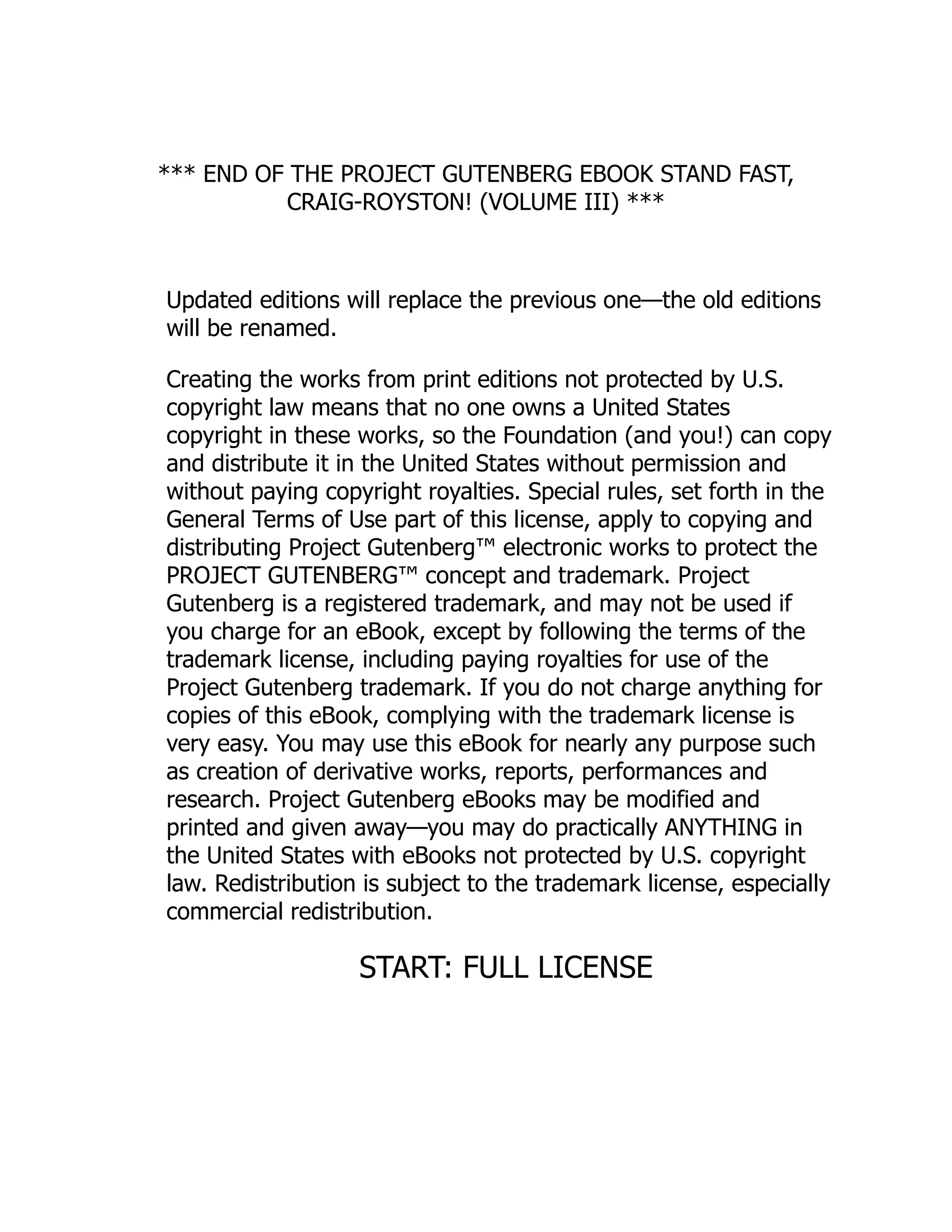 *** END OF THE PROJECT GUTENBERG EBOOK STAND FAST,
CRAIG-ROYSTON! (VOLUME III) ***
Updated editions will replace the previous one—the old editions
will be renamed.
Creating the works from print editions not protected by U.S.
copyright law means that no one owns a United States
copyright in these works, so the Foundation (and you!) can copy
and distribute it in the United States without permission and
without paying copyright royalties. Special rules, set forth in the
General Terms of Use part of this license, apply to copying and
distributing Project Gutenberg™ electronic works to protect the
PROJECT GUTENBERG™ concept and trademark. Project
Gutenberg is a registered trademark, and may not be used if
you charge for an eBook, except by following the terms of the
trademark license, including paying royalties for use of the
Project Gutenberg trademark. If you do not charge anything for
copies of this eBook, complying with the trademark license is
very easy. You may use this eBook for nearly any purpose such
as creation of derivative works, reports, performances and
research. Project Gutenberg eBooks may be modified and
printed and given away—you may do practically ANYTHING in
the United States with eBooks not protected by U.S. copyright
law. Redistribution is subject to the trademark license, especially
commercial redistribution.
START: FULL LICENSE
 