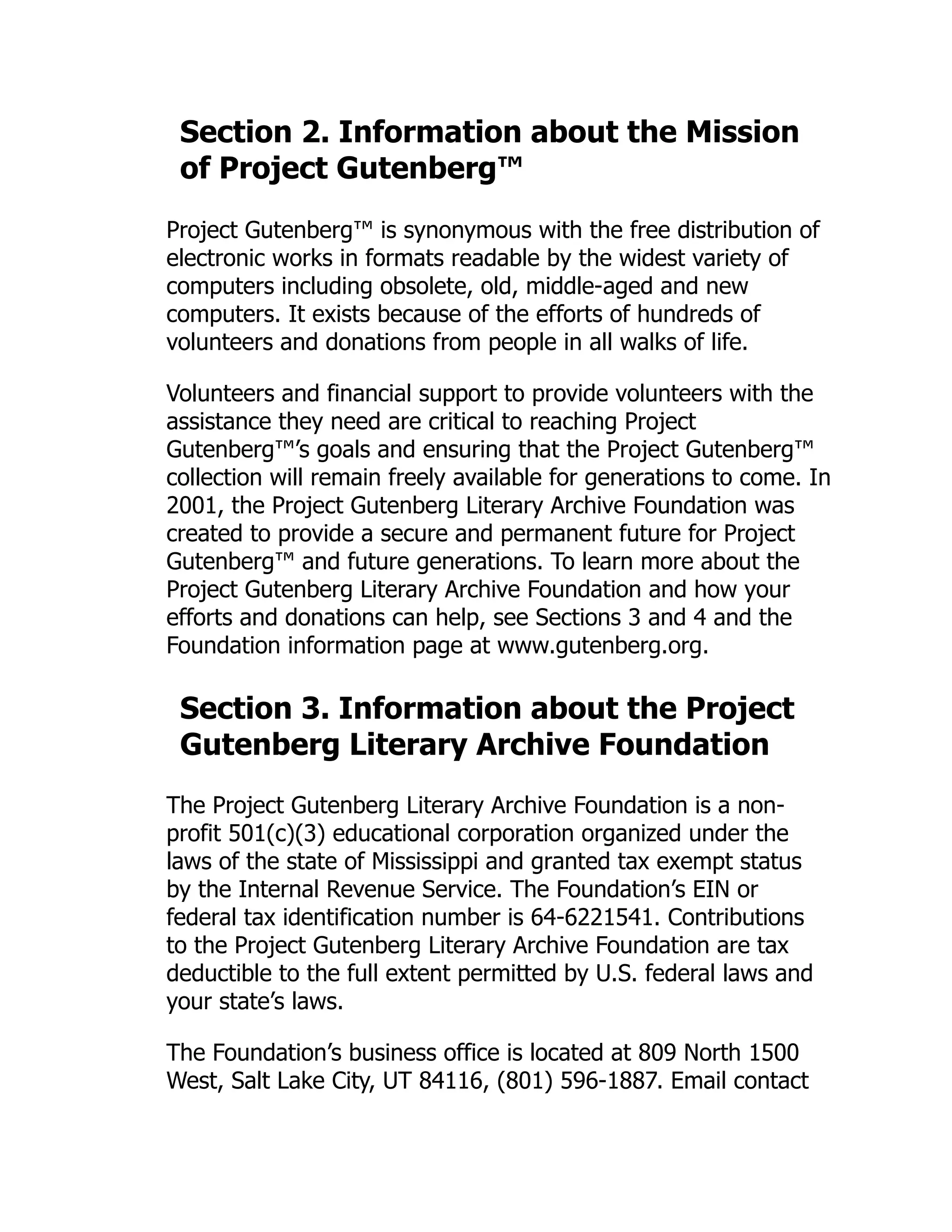 Section 2. Information about the Mission
of Project Gutenberg™
Project Gutenberg™ is synonymous with the free distribution of
electronic works in formats readable by the widest variety of
computers including obsolete, old, middle-aged and new
computers. It exists because of the efforts of hundreds of
volunteers and donations from people in all walks of life.
Volunteers and financial support to provide volunteers with the
assistance they need are critical to reaching Project
Gutenberg™’s goals and ensuring that the Project Gutenberg™
collection will remain freely available for generations to come. In
2001, the Project Gutenberg Literary Archive Foundation was
created to provide a secure and permanent future for Project
Gutenberg™ and future generations. To learn more about the
Project Gutenberg Literary Archive Foundation and how your
efforts and donations can help, see Sections 3 and 4 and the
Foundation information page at www.gutenberg.org.
Section 3. Information about the Project
Gutenberg Literary Archive Foundation
The Project Gutenberg Literary Archive Foundation is a non-
profit 501(c)(3) educational corporation organized under the
laws of the state of Mississippi and granted tax exempt status
by the Internal Revenue Service. The Foundation’s EIN or
federal tax identification number is 64-6221541. Contributions
to the Project Gutenberg Literary Archive Foundation are tax
deductible to the full extent permitted by U.S. federal laws and
your state’s laws.
The Foundation’s business office is located at 809 North 1500
West, Salt Lake City, UT 84116, (801) 596-1887. Email contact
 