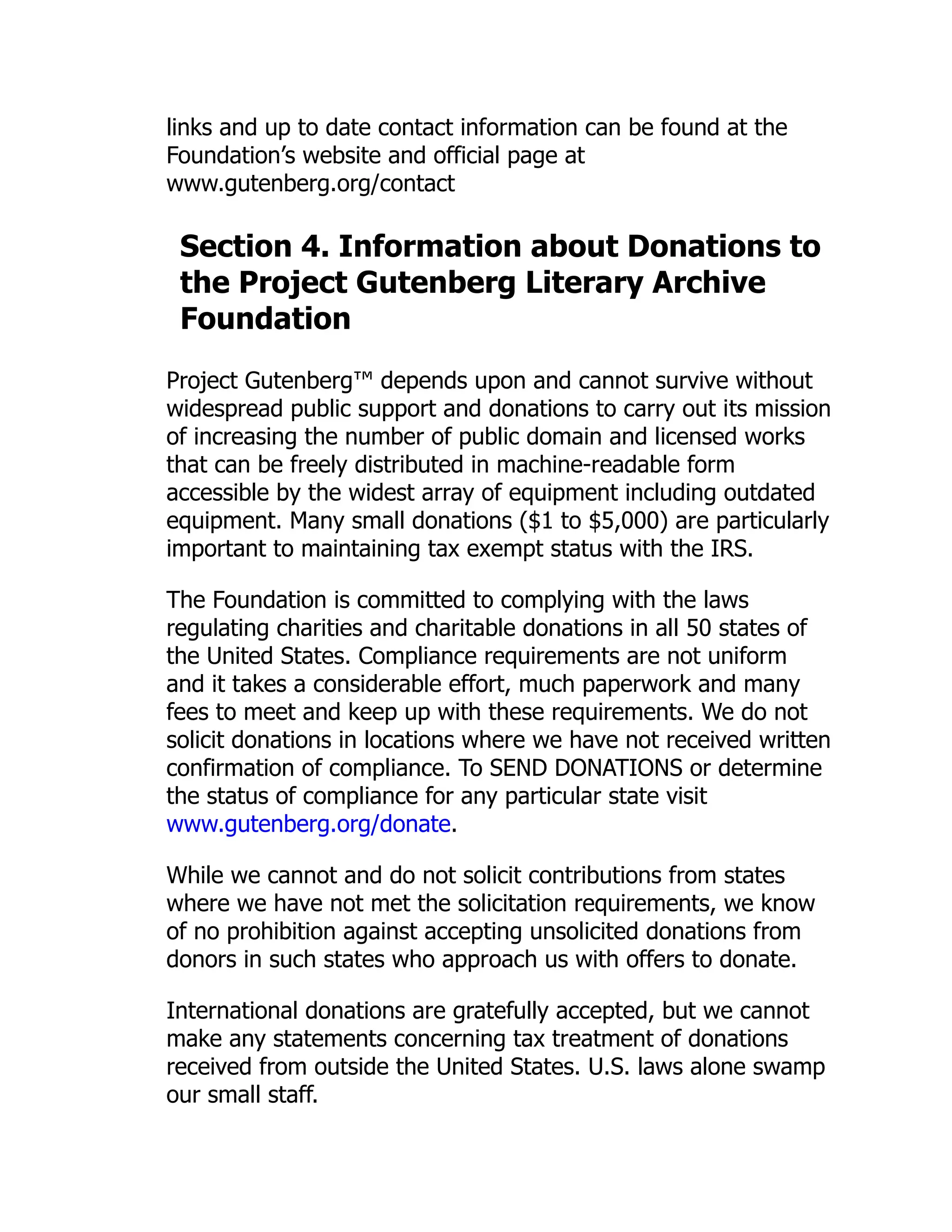 links and up to date contact information can be found at the
Foundation’s website and official page at
www.gutenberg.org/contact
Section 4. Information about Donations to
the Project Gutenberg Literary Archive
Foundation
Project Gutenberg™ depends upon and cannot survive without
widespread public support and donations to carry out its mission
of increasing the number of public domain and licensed works
that can be freely distributed in machine-readable form
accessible by the widest array of equipment including outdated
equipment. Many small donations ($1 to $5,000) are particularly
important to maintaining tax exempt status with the IRS.
The Foundation is committed to complying with the laws
regulating charities and charitable donations in all 50 states of
the United States. Compliance requirements are not uniform
and it takes a considerable effort, much paperwork and many
fees to meet and keep up with these requirements. We do not
solicit donations in locations where we have not received written
confirmation of compliance. To SEND DONATIONS or determine
the status of compliance for any particular state visit
www.gutenberg.org/donate.
While we cannot and do not solicit contributions from states
where we have not met the solicitation requirements, we know
of no prohibition against accepting unsolicited donations from
donors in such states who approach us with offers to donate.
International donations are gratefully accepted, but we cannot
make any statements concerning tax treatment of donations
received from outside the United States. U.S. laws alone swamp
our small staff.
 