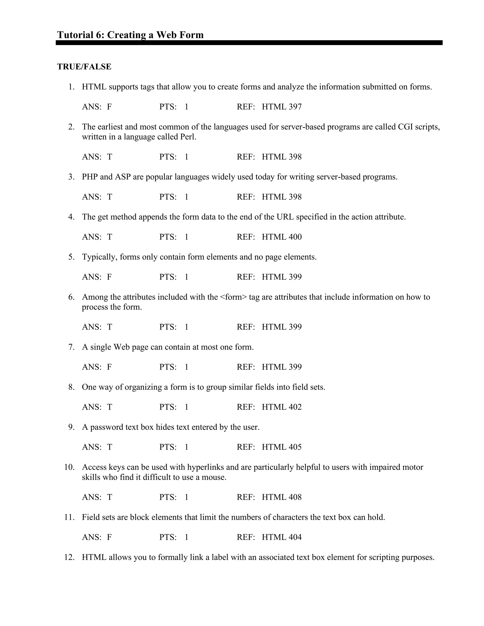 Tutorial 6: Creating a Web Form
TRUE/FALSE
1. HTML supports tags that allow you to create forms and analyze the information submitted on forms.
ANS: F PTS: 1 REF: HTML 397
2. The earliest and most common of the languages used for server-based programs are called CGI scripts,
written in a language called Perl.
ANS: T PTS: 1 REF: HTML 398
3. PHP and ASP are popular languages widely used today for writing server-based programs.
ANS: T PTS: 1 REF: HTML 398
4. The get method appends the form data to the end of the URL specified in the action attribute.
ANS: T PTS: 1 REF: HTML 400
5. Typically, forms only contain form elements and no page elements.
ANS: F PTS: 1 REF: HTML 399
6. Among the attributes included with the <form> tag are attributes that include information on how to
process the form.
ANS: T PTS: 1 REF: HTML 399
7. A single Web page can contain at most one form.
ANS: F PTS: 1 REF: HTML 399
8. One way of organizing a form is to group similar fields into field sets.
ANS: T PTS: 1 REF: HTML 402
9. A password text box hides text entered by the user.
ANS: T PTS: 1 REF: HTML 405
10. Access keys can be used with hyperlinks and are particularly helpful to users with impaired motor
skills who find it difficult to use a mouse.
ANS: T PTS: 1 REF: HTML 408
11. Field sets are block elements that limit the numbers of characters the text box can hold.
ANS: F PTS: 1 REF: HTML 404
12. HTML allows you to formally link a label with an associated text box element for scripting purposes.
 