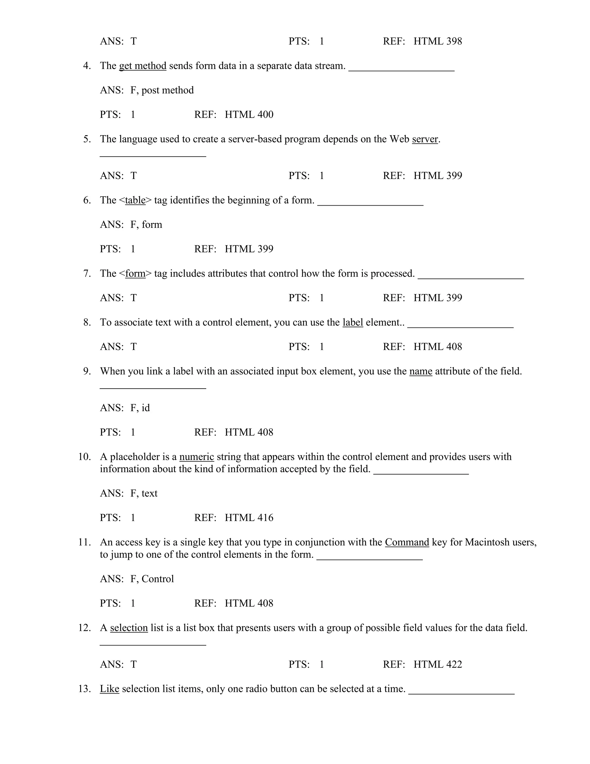 ANS: T PTS: 1 REF: HTML 398
4. The get method sends form data in a separate data stream. ____________________
ANS: F, post method
PTS: 1 REF: HTML 400
5. The language used to create a server-based program depends on the Web server.
____________________
ANS: T PTS: 1 REF: HTML 399
6. The <table> tag identifies the beginning of a form. ____________________
ANS: F, form
PTS: 1 REF: HTML 399
7. The <form> tag includes attributes that control how the form is processed. ____________________
ANS: T PTS: 1 REF: HTML 399
8. To associate text with a control element, you can use the label element.. ____________________
ANS: T PTS: 1 REF: HTML 408
9. When you link a label with an associated input box element, you use the name attribute of the field.
____________________
ANS: F, id
PTS: 1 REF: HTML 408
10. A placeholder is a numeric string that appears within the control element and provides users with
information about the kind of information accepted by the field. __________________
ANS: F, text
PTS: 1 REF: HTML 416
11. An access key is a single key that you type in conjunction with the Command key for Macintosh users,
to jump to one of the control elements in the form. ____________________
ANS: F, Control
PTS: 1 REF: HTML 408
12. A selection list is a list box that presents users with a group of possible field values for the data field.
____________________
ANS: T PTS: 1 REF: HTML 422
13. Like selection list items, only one radio button can be selected at a time. ____________________
 