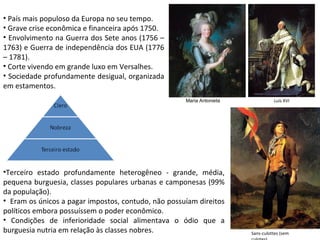 • País mais populoso da Europa no seu tempo.
• Grave crise econômica e financeira após 1750.
• Envolvimento na Guerra dos Sete anos (1756 –
1763) e Guerra de independência dos EUA (1776
– 1781).
• Corte vivendo em grande luxo em Versalhes.
• Sociedade profundamente desigual, organizada
em estamentos.
                                                     Maria Antonieta             Luís XVI




•Terceiro estado profundamente heterogêneo - grande, média,
pequena burguesia, classes populares urbanas e camponesas (99%
da população).
• Eram os únicos a pagar impostos, contudo, não possuíam direitos
políticos embora possuíssem o poder econômico.
• Condições de inferioridade social alimentava o ódio que a
burguesia nutria em relação às classes nobres.                         Sans-culottes (sem
 
