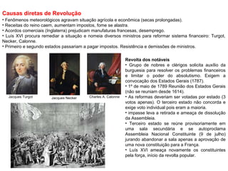Causas diretas de Revolução
• Fenômenos meteorológicos agravam situação agrícola e econômica (secas prolongadas).
• Receitas do reino caem, aumentam impostos, fome se alastra.
• Acordos comerciais (Inglaterra) prejudicam manufaturas francesas, desemprego.
• Luís XVI procura remediar a situação e nomeia diversos ministros para reformar sistema financeiro: Turgot,
Necker, Calonne.
• Primeiro e segundo estados passariam a pagar impostos. Resistência e demissões de ministros.


                                                               Revolta dos notáveis
                                                               • Grupo de nobres e clérigos solicita auxílio da
                                                               burguesia para resolver os problemas financeiros
                                                               e limitar o poder do absolutismo. Exigem a
                                                               convocação dos Estados Gerais (1787).
                                                               • 1º de maio de 1789 Reunião dos Estados Gerais
                                                               (não se reuniam desde 1614).
   Jacques Turgot      Jacques Necker     Charles A. Calonne   • As reformas deveriam ser votadas por estado (3
                                                               votos apenas). O terceiro estado não concorda e
                                                               exige voto individual pois eram a maioria.
                                                               • impasse leva a retirada e ameaça de dissolução
                                                               da Assembleia.
                                                               • Terceiro estado se reúne provisoriamente em
                                                               uma sala secundária e se autoproclama
                                                               Assembleia Nacional Constituinte (9 de julho)
                                                               jurando abandonar a sala apenas a aprovação de
                                                               uma nova constituição para a França.
                                                               • Luís XVI ameaça novamente os constituintes
                                                               pela força, início da revolta popular.
 