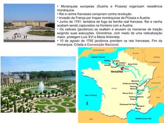 • Monarquias europeias (Áustria e Prússia) organizam resistência
monárquica.
• Rei e rainha franceses conspiram contra revolução.
• Invasão da França por tropas monárquicas da Prússia e Áustria.
• Junho de 1791: tentativa de fuga da família real francesa. Rei e rainha
acabam sendo capturados na fronteira com a Áustria.
• Os radicais (jacobinos) se exaltam e acusam os monarcas de traição
exigindo suas execuções. Girondinos, com medo de uma radicalização
maior, protegem Luís XVI e Maria Antonieta.
• 10 de agosto de 1792 jacobinos prendem os reis franceses. Fim da
monarquia. Criada a Convenção Nacional.
 