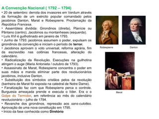 A Convenção Nacional ( 1792 – 1794)
• 20 de setembro: derrota dos invasores em Verdum através
da formação de um exército popular comandado pelos
jacobinos Danton, Marat e Robespierre. Proclamação da
República Francesa.
• Assembleia dividida: Girondinos (direita), Planície ou
Pântano (centro), Jacobinos ou montanheses (esquerda).
• Luís XVI é guilhotinado em janeiro de 1793.
• Junho de 1793: jacobinos assumem o poder, expulsam os
girondinos da convenção e iniciam o período de terror.
• Jacobinos aprovam o voto universal, reforma agrária, fim   Robespierre           Danton

da escravidão nas colônias francesas, alteração do
calendário.
• Radicalização da Revolução. Execuções na guilhotina
atingem o auge (Maria Antonieta / outubro de 1793).
• Assassinato de Marat, Robespierre concentra o poder em
suas mãos e manda eliminar parte dos revolucionários
jacobinos, inclusive Danton.
• Substituição dos símbolos cristãos pelos da revolução
(banheira de Marat foi exposta na catedral de Notre Dame).
• Fanatização faz com que Robespierra perca o controle.
Burguesia ameaçada prende e executa o líder. Era o o                       Marat
Golpe do Termidor, em referência ao mês do calendário
revolucionário – julho de 1794.
• Revanche dos girondinos, repressão aos sans-culottes.
Aprovação de uma nova constituição em 1795.
• Início da fase conhecida como Diretório
 