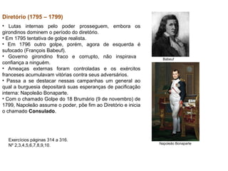Diretório (1795 – 1799)
• Lutas internas pelo poder prosseguem, embora os
girondinos dominem o período do diretório.
• Em 1795 tentativa de golpe realista.
• Em 1796 outro golpe, porém, agora de esquerda é
sufocado (François Babeuf).
• Governo girondino fraco e corrupto, não inspirava             Babeuf
confiança a ninguém.
• Ameaças externas foram controladas e os exércitos
franceses acumulavam vitórias contra seus adversários.
• Passa a se destacar nessas campanhas um general ao
qual a burguesia depositará suas esperanças de pacificação
interna: Napoleão Bonaparte.
• Com o chamado Golpe do 18 Brumário (9 de novembro) de
1799, Napoleão assume o poder, põe fim ao Diretório e inicia
o chamado Consulado.




  Exercícios páginas 314 a 316.
                                                               Napoleão Bonaparte
  Nº 2,3,4,5,6,7,8,9,10.
 
