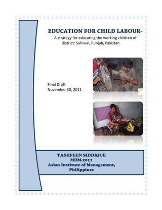 A strategy for educating the working children of
District: Sahiwal, Punjab, Pakistan
Final Draft
November 30, 2011
TASHFEEN SIDDIQUE
MDM-2011
Asian Institute of Management,
Philippines
 