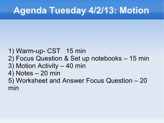 Agenda Tuesday 4/2/13: Motion



1) Warm-up- CST 15 min
2) Focus Question & Set up notebooks – 15 min
3) Motion Activity – 40 min
4) Notes – 20 min
5) Worksheet and Answer Focus Question – 20
min


                        
 