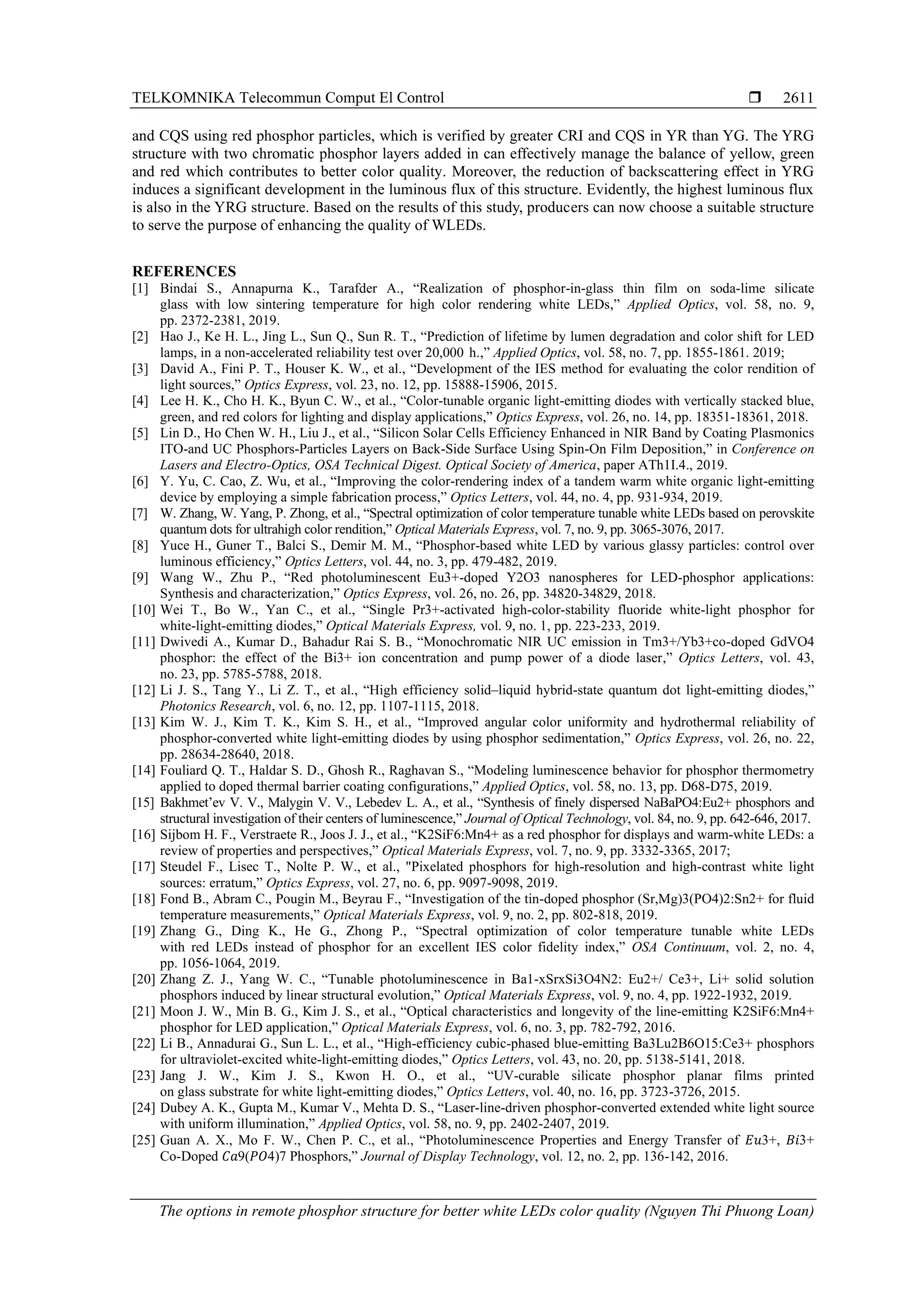TELKOMNIKA Telecommun Comput El Control 
The options in remote phosphor structure for better white LEDs color quality (Nguyen Thi Phuong Loan)
2611
and CQS using red phosphor particles, which is verified by greater CRI and CQS in YR than YG. The YRG
structure with two chromatic phosphor layers added in can effectively manage the balance of yellow, green
and red which contributes to better color quality. Moreover, the reduction of backscattering effect in YRG
induces a significant development in the luminous flux of this structure. Evidently, the highest luminous flux
is also in the YRG structure. Based on the results of this study, producers can now choose a suitable structure
to serve the purpose of enhancing the quality of WLEDs.
REFERENCES
[1] Bindai S., Annapurna K., Tarafder A., “Realization of phosphor-in-glass thin film on soda-lime silicate
glass with low sintering temperature for high color rendering white LEDs,” Applied Optics, vol. 58, no. 9,
pp. 2372-2381, 2019.
[2] Hao J., Ke H. L., Jing L., Sun Q., Sun R. T., “Prediction of lifetime by lumen degradation and color shift for LED
lamps, in a non-accelerated reliability test over 20,000  h.,” Applied Optics, vol. 58, no. 7, pp. 1855-1861. 2019;
[3] David A., Fini P. T., Houser K. W., et al., “Development of the IES method for evaluating the color rendition of
light sources,” Optics Express, vol. 23, no. 12, pp. 15888-15906, 2015.
[4] Lee H. K., Cho H. K., Byun C. W., et al., “Color-tunable organic light-emitting diodes with vertically stacked blue,
green, and red colors for lighting and display applications,” Optics Express, vol. 26, no. 14, pp. 18351-18361, 2018.
[5] Lin D., Ho Chen W. H., Liu J., et al., “Silicon Solar Cells Efficiency Enhanced in NIR Band by Coating Plasmonics
ITO-and UC Phosphors-Particles Layers on Back-Side Surface Using Spin-On Film Deposition,” in Conference on
Lasers and Electro-Optics, OSA Technical Digest. Optical Society of America, paper ATh1I.4., 2019.
[6] Y. Yu, C. Cao, Z. Wu, et al., “Improving the color-rendering index of a tandem warm white organic light-emitting
device by employing a simple fabrication process,” Optics Letters, vol. 44, no. 4, pp. 931-934, 2019.
[7] W. Zhang, W. Yang, P. Zhong, et al., “Spectral optimization of color temperature tunable white LEDs based on perovskite
quantum dots for ultrahigh color rendition,” Optical Materials Express, vol. 7, no. 9, pp. 3065-3076, 2017.
[8] Yuce H., Guner T., Balci S., Demir M. M., “Phosphor-based white LED by various glassy particles: control over
luminous efficiency,” Optics Letters, vol. 44, no. 3, pp. 479-482, 2019.
[9] Wang W., Zhu P., “Red photoluminescent Eu3+-doped Y2O3 nanospheres for LED-phosphor applications:
Synthesis and characterization,” Optics Express, vol. 26, no. 26, pp. 34820-34829, 2018.
[10] Wei T., Bo W., Yan C., et al., “Single Pr3+-activated high-color-stability fluoride white-light phosphor for
white-light-emitting diodes,” Optical Materials Express, vol. 9, no. 1, pp. 223-233, 2019.
[11] Dwivedi A., Kumar D., Bahadur Rai S. B., “Monochromatic NIR UC emission in Tm3+/Yb3+co-doped GdVO4
phosphor: the effect of the Bi3+ ion concentration and pump power of a diode laser,” Optics Letters, vol. 43,
no. 23, pp. 5785-5788, 2018.
[12] Li J. S., Tang Y., Li Z. T., et al., “High efficiency solid–liquid hybrid-state quantum dot light-emitting diodes,”
Photonics Research, vol. 6, no. 12, pp. 1107-1115, 2018.
[13] Kim W. J., Kim T. K., Kim S. H., et al., “Improved angular color uniformity and hydrothermal reliability of
phosphor-converted white light-emitting diodes by using phosphor sedimentation,” Optics Express, vol. 26, no. 22,
pp. 28634-28640, 2018.
[14] Fouliard Q. T., Haldar S. D., Ghosh R., Raghavan S., “Modeling luminescence behavior for phosphor thermometry
applied to doped thermal barrier coating configurations,” Applied Optics, vol. 58, no. 13, pp. D68-D75, 2019.
[15] Bakhmet’ev V. V., Malygin V. V., Lebedev L. A., et al., “Synthesis of finely dispersed NaBaPO4:Eu2+ phosphors and
structural investigation of their centers of luminescence,” Journal of Optical Technology, vol. 84, no. 9, pp. 642-646, 2017.
[16] Sijbom H. F., Verstraete R., Joos J. J., et al., “K2SiF6:Mn4+ as a red phosphor for displays and warm-white LEDs: a
review of properties and perspectives,” Optical Materials Express, vol. 7, no. 9, pp. 3332-3365, 2017;
[17] Steudel F., Lisec T., Nolte P. W., et al., "Pixelated phosphors for high-resolution and high-contrast white light
sources: erratum,” Optics Express, vol. 27, no. 6, pp. 9097-9098, 2019.
[18] Fond B., Abram C., Pougin M., Beyrau F., “Investigation of the tin-doped phosphor (Sr,Mg)3(PO4)2:Sn2+ for fluid
temperature measurements,” Optical Materials Express, vol. 9, no. 2, pp. 802-818, 2019.
[19] Zhang G., Ding K., He G., Zhong P., “Spectral optimization of color temperature tunable white LEDs
with red LEDs instead of phosphor for an excellent IES color fidelity index,” OSA Continuum, vol. 2, no. 4,
pp. 1056-1064, 2019.
[20] Zhang Z. J., Yang W. C., “Tunable photoluminescence in Ba1-xSrxSi3O4N2: Eu2+/ Ce3+, Li+ solid solution
phosphors induced by linear structural evolution,” Optical Materials Express, vol. 9, no. 4, pp. 1922-1932, 2019.
[21] Moon J. W., Min B. G., Kim J. S., et al., “Optical characteristics and longevity of the line-emitting K2SiF6:Mn4+
phosphor for LED application,” Optical Materials Express, vol. 6, no. 3, pp. 782-792, 2016.
[22] Li B., Annadurai G., Sun L. L., et al., “High-efficiency cubic-phased blue-emitting Ba3Lu2B6O15:Ce3+ phosphors
for ultraviolet-excited white-light-emitting diodes,” Optics Letters, vol. 43, no. 20, pp. 5138-5141, 2018.
[23] Jang J. W., Kim J. S., Kwon H. O., et al., “UV-curable silicate phosphor planar films printed
on glass substrate for white light-emitting diodes,” Optics Letters, vol. 40, no. 16, pp. 3723-3726, 2015.
[24] Dubey A. K., Gupta M., Kumar V., Mehta D. S., “Laser-line-driven phosphor-converted extended white light source
with uniform illumination,” Applied Optics, vol. 58, no. 9, pp. 2402-2407, 2019.
[25] Guan A. X., Mo F. W., Chen P. C., et al., “Photoluminescence Properties and Energy Transfer of 𝐸𝑢3+, 𝐵𝑖3+
Co-Doped 𝐶𝑎9(𝑃𝑂4)7 Phosphors,” Journal of Display Technology, vol. 12, no. 2, pp. 136-142, 2016.
 