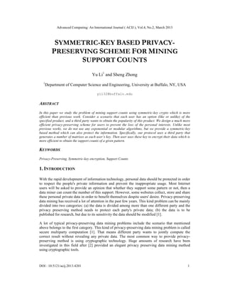 Advanced Computing: An International Journal ( ACIJ ), Vol.4, No.2, March 2013



          SYMMETRIC-KEY BASED PRIVACY-
         PRESERVING SCHEME FOR MINING
                SUPPORT COUNTS
                                     Yu Li1 and Sheng Zhong
  1
      Department of Computer Science and Engineering, University at Buffalo, NY, USA

                                        yli32@buffalo.edu

ABSTRACT
In this paper we study the problem of mining support counts using symmetric-key crypto which is more
efficient than previous work. Consider a scenario that each user has an option (like or unlike) of the
specified product, and a third party wants to obtain the popularity of this product. We design a much more
efficient privacy-preserving scheme for users to prevent the loss of the personal interests. Unlike most
previous works, we do not use any exponential or modular algorithms, but we provide a symmetric-key
based method which can also protect the information. Specifically, our protocol uses a third party that
generates a number of matrixes as each user’s key. Then user uses these key to encrypt their data which is
more efficient to obtain the support counts of a given pattern.

KEYWORDS
Privacy-Preserving, Symmetric-key encryption, Support Counts

1. INTRODUCTION

With the rapid development of information technology, personal data should be protected in order
to respect the people's private information and prevent the inappropriate usage. Most Internet
users will be asked to provide an opinion that whether they support some pattern or not, then a
data miner can count the number of this support. However, some websites collect, store and share
these personal private data in order to benefit themselves despite users' desire. Privacy-preserving
data mining has received a lot of attention in the past few years. This kind problem can be mainly
divided into two categories: (a) the data is divided among more than one different party and the
privacy preserving method needs to protect each party's private data; (b) the data is to be
published for research, but due to its sensitivity the data should be modified [1].

A lot of typical privacy-preserving data mining problems include the scenario that mentioned
above belongs to the first category. This kind of privacy-preserving data mining problem is called
secure multiparty computation [1]. That means different party wants to jointly compute the
correct result without revealing any private data. The most common way to provide privacy-
preserving method is using cryptographic technology. Huge amounts of research have been
investigated in this field after [2] provided an elegant privacy preserving data mining method
using cryptographic tools.



DOI : 10.5121/acij.2013.4201                                                                            1
 