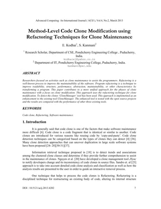 Advanced Computing: An International Journal ( ACIJ ), Vol.4, No.2, March 2013



    Method-Level Code Clone Modification using
    Refactoring Techniques for Clone Maintenance
                                    E. Kodhai1, S. Kanmani2
1
    Research Scholar, Department of CSE, Pondicherry Engineering College , Puducherry,
                                         India.
                                     kodhaiej@yahoo.co.in
         2
             Department of IT, Pondicherry Engineering College, Puducherry, India.
                                         kanmani@pec.edu

ABSTRACT

Researchers focused on activities such as clone maintenance to assist the programmers. Refactoring is a
well-known process to improve the maintainability of the software. Program refactoring is a technique to
improve readability, structure, performance, abstraction, maintainability, or other characteristics by
transforming a program. This paper contributes to a more unified approach for the phases of clone
maintenance with a focus on clone modification. This approach uses the refactoring technique for clone
modification. To detect the clones ‘CloneManager’ tool has been used. This approach is implemented as an
enhancement to the existing tool CloneManager. The enhanced tool is tested with the open source projects
and the results are compared with the performance of other three existing tools.

KEYWORDS
Code clone, Refactoring, Software maintenance.

1. Introduction
        It is generally said that code clone is one of the factors that make software maintenance
more difficult [6]. Code clone is a code fragment that is identical or similar to another. Code
clones are introduced for various reasons like reusing code by ‘copy-and-paste’. Code clone
detection techniques can be categorized based on the types of clones they can detect [4] [36].
Many clone detection approaches that can uncover duplication in large scale software systems
have been proposed [24- 28][30-31][37].

         Information retrieval technique proposed in [18] is to detect trends and associations
among the clustered clone classes and determine if they provide further comprehension to assist
in the maintenance of clones. Nguyen et al. [20] have developed a clone management tool JSync
to notify developers change and its inconsistency of code clones in source files. Sandro et. al [23]
approach is to take into account detailed code clone analysis and classification as well as how the
analysis results are presented to the user in order to guide an interactive removal process.

         One technique that helps to process the code clones is Refactoring. Refactoring is a
disciplined technique for restructuring an existing body of code, altering its internal structure


DOI : 10.5121/acij.2013.4202                                                                          7
 