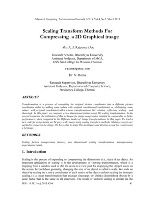 Advanced Computing: An International Journal ( ACIJ ), Vol.4, No.2, March 2013



                  Scaling Transform Methods For
                 Compressing a 2D Graphical image
                                       Ms. A. J. Rajeswari Joe

                            Research Scholar, Bharathiyar University
                            Assistant Professor, Department of MCA,
                             GSS Jain College for Women, Chennai

                                         rajoes@yahoo.com

                                             Dr. N. Rama

                         Research Supervisor, Bharathiyar University
                     Assistant Professor, Department of Computer Science,
                                  Presidency College, Chennai

ABSTRACT

Transformation is a process of converting the original picture coordinates into a different picture
coordinates either by adding some values with original coordinates(Translations) or Multiplying some
values with original coordinates(called Linear transformations like rotation, reflection, scaling, and
shearing). In this paper, we compress a two dimensional picture using 2D scaling transformation. In the
several scenarios, the utilization of this technique for image compression resulted in comparable or better
performance, when compared to the Different modes of image transformations. In this paper We tried a
new code for compressing an 2d gray scale image using scaling transform methods. Matlab concepts are
applied to compress the image. We have plan to apply The techniques and develop a code for compressing
a 3d image.

KEYWORDS

Scaling factors (compression factors), two dimensional scaling transformation, decompression,
experimental result,.

1. Introduction

Scaling is the process of expanding or compressing the dimensions (i.e., size) of an object. An
important application of scaling is in the development of viewing transformation, which is a
mapping from a window used to clip the scene to a view port for displaying the clipped scene on
the screen. In Euclidean geometry, changing the size of an object is called a scale. We scale an
object by scaling the x and y coordinates of each vertex in the object uniform scaling (or isotropic
scaling,) is a linear transformation that enlarges (increases) or shrinks (diminishes) objects by a
scale factor that is the same in all directions. The result of uniform scaling is similar (in the
DOI : 10.5121/acij.2013.4204                                                                            41
 