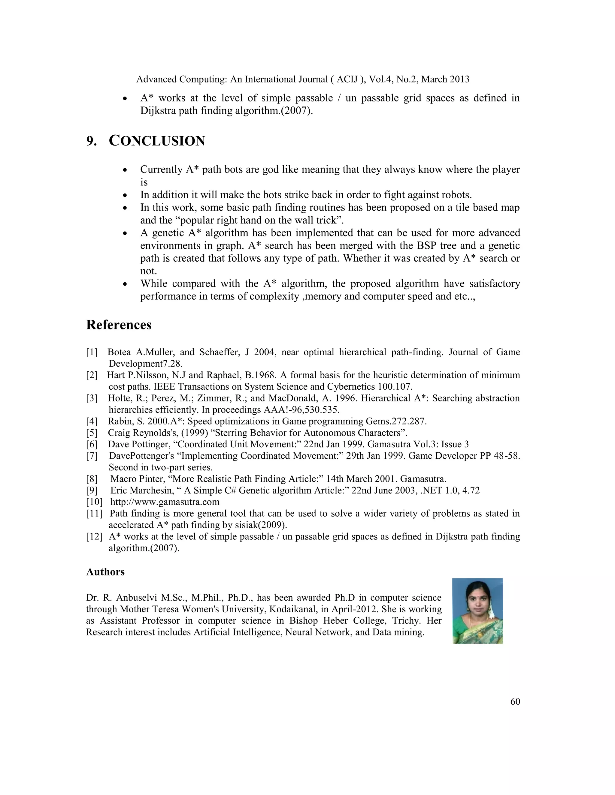 Advanced Computing: An International Journal ( ACIJ ), Vol.4, No.2, March 2013
         •   A* works at the level of simple passable / un passable grid spaces as defined in
             Dijkstra path finding algorithm.(2007).

9. CONCLUSION
         •   Currently A* path bots are god like meaning that they always know where the player
             is
         •   In addition it will make the bots strike back in order to fight against robots.
         •   In this work, some basic path finding routines has been proposed on a tile based map
             and the “popular right hand on the wall trick”.
         •   A genetic A* algorithm has been implemented that can be used for more advanced
             environments in graph. A* search has been merged with the BSP tree and a genetic
             path is created that follows any type of path. Whether it was created by A* search or
             not.
         •   While compared with the A* algorithm, the proposed algorithm have satisfactory
             performance in terms of complexity ,memory and computer speed and etc..,

References
[1] Botea A.Muller, and Schaeffer, J 2004, near optimal hierarchical path-finding. Journal of Game
     Development7.28.
[2] Hart P.Nilsson, N.J and Raphael, B.1968. A formal basis for the heuristic determination of minimum
     cost paths. IEEE Transactions on System Science and Cybernetics 100.107.
[3] Holte, R.; Perez, M.; Zimmer, R.; and MacDonald, A. 1996. Hierarchical A*: Searching abstraction
     hierarchies efficiently. In proceedings AAA!-96,530.535.
[4] Rabin, S. 2000.A*: Speed optimizations in Game programming Gems.272.287.
[5] Craig Reynolds's, (1999) “Sterring Behavior for Autonomous Characters”.
[6] Dave Pottinger, “Coordinated Unit Movement:” 22nd Jan 1999. Gamasutra Vol.3: Issue 3
[7] DavePottenger's “Implementing Coordinated Movement:” 29th Jan 1999. Game Developer PP 48-58.
     Second in two-part series.
[8] Macro Pinter, “More Realistic Path Finding Article:” 14th March 2001. Gamasutra.
[9] Eric Marchesin, “ A Simple C# Genetic algorithm Article:” 22nd June 2003, .NET 1.0, 4.72
[10] http://www.gamasutra.com
[11] Path finding is more general tool that can be used to solve a wider variety of problems as stated in
     accelerated A* path finding by sisiak(2009).
[12] A* works at the level of simple passable / un passable grid spaces as defined in Dijkstra path finding
     algorithm.(2007).

Authors

Dr. R. Anbuselvi M.Sc., M.Phil., Ph.D., has been awarded Ph.D in computer science
through Mother Teresa Women's University, Kodaikanal, in April-2012. She is working
as Assistant Professor in computer science in Bishop Heber College, Trichy. Her
Research interest includes Artificial Intelligence, Neural Network, and Data mining.




                                                                                                        60
 