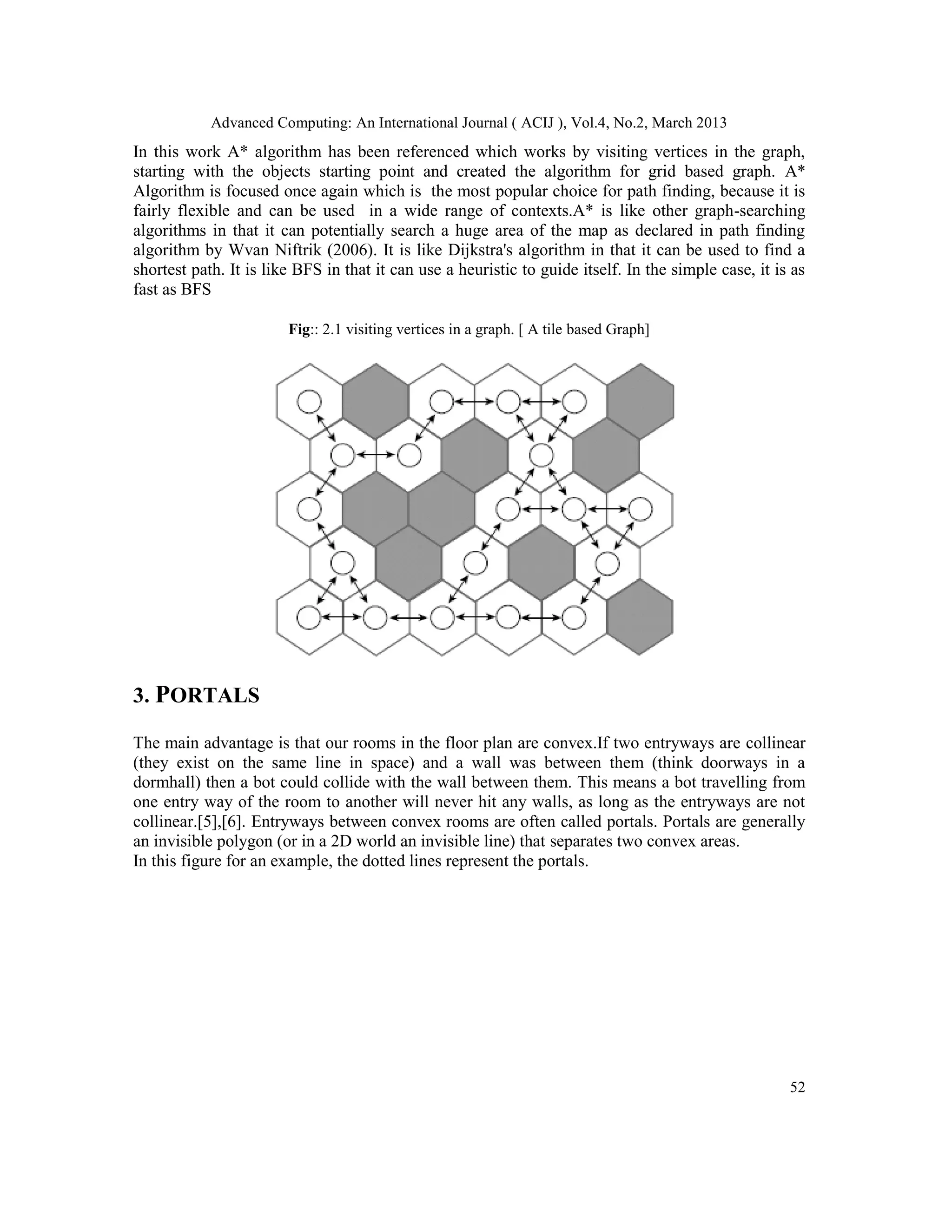Advanced Computing: An International Journal ( ACIJ ), Vol.4, No.2, March 2013
In this work A* algorithm has been referenced which works by visiting vertices in the graph,
starting with the objects starting point and created the algorithm for grid based graph. A*
Algorithm is focused once again which is the most popular choice for path finding, because it is
fairly flexible and can be used in a wide range of contexts.A* is like other graph-searching
algorithms in that it can potentially search a huge area of the map as declared in path finding
algorithm by Wvan Niftrik (2006). It is like Dijkstra's algorithm in that it can be used to find a
shortest path. It is like BFS in that it can use a heuristic to guide itself. In the simple case, it is as
fast as BFS

                        Fig:: 2.1 visiting vertices in a graph. [ A tile based Graph]




3. PORTALS

The main advantage is that our rooms in the floor plan are convex.If two entryways are collinear
(they exist on the same line in space) and a wall was between them (think doorways in a
dormhall) then a bot could collide with the wall between them. This means a bot travelling from
one entry way of the room to another will never hit any walls, as long as the entryways are not
collinear.[5],[6]. Entryways between convex rooms are often called portals. Portals are generally
an invisible polygon (or in a 2D world an invisible line) that separates two convex areas.
In this figure for an example, the dotted lines represent the portals.




                                                                                                       52
 