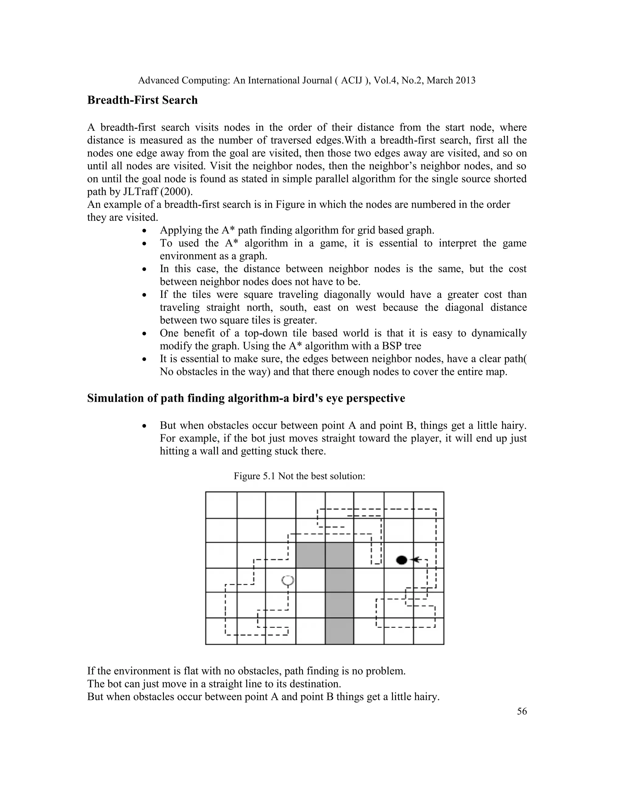 Advanced Computing: An International Journal ( ACIJ ), Vol.4, No.2, March 2013

Breadth-First Search

A breadth-first search visits nodes in the order of their distance from the start node, where
distance is measured as the number of traversed edges.With a breadth-first search, first all the
nodes one edge away from the goal are visited, then those two edges away are visited, and so on
until all nodes are visited. Visit the neighbor nodes, then the neighbor’s neighbor nodes, and so
on until the goal node is found as stated in simple parallel algorithm for the single source shorted
path by JLTraff (2000).
An example of a breadth-first search is in Figure in which the nodes are numbered in the order
they are visited.
             • Applying the A* path finding algorithm for grid based graph.
             • To used the A* algorithm in a game, it is essential to interpret the game
                  environment as a graph.
             • In this case, the distance between neighbor nodes is the same, but the cost
                  between neighbor nodes does not have to be.
             • If the tiles were square traveling diagonally would have a greater cost than
                  traveling straight north, south, east on west because the diagonal distance
                  between two square tiles is greater.
             • One benefit of a top-down tile based world is that it is easy to dynamically
                  modify the graph. Using the A* algorithm with a BSP tree
             • It is essential to make sure, the edges between neighbor nodes, have a clear path(
                  No obstacles in the way) and that there enough nodes to cover the entire map.

Simulation of path finding algorithm-a bird's eye perspective

            •   But when obstacles occur between point A and point B, things get a little hairy.
                For example, if the bot just moves straight toward the player, it will end up just
                hitting a wall and getting stuck there.

                                 Figure 5.1 Not the best solution:




If the environment is flat with no obstacles, path finding is no problem.
The bot can just move in a straight line to its destination.
But when obstacles occur between point A and point B things get a little hairy.
                                                                                                 56
 