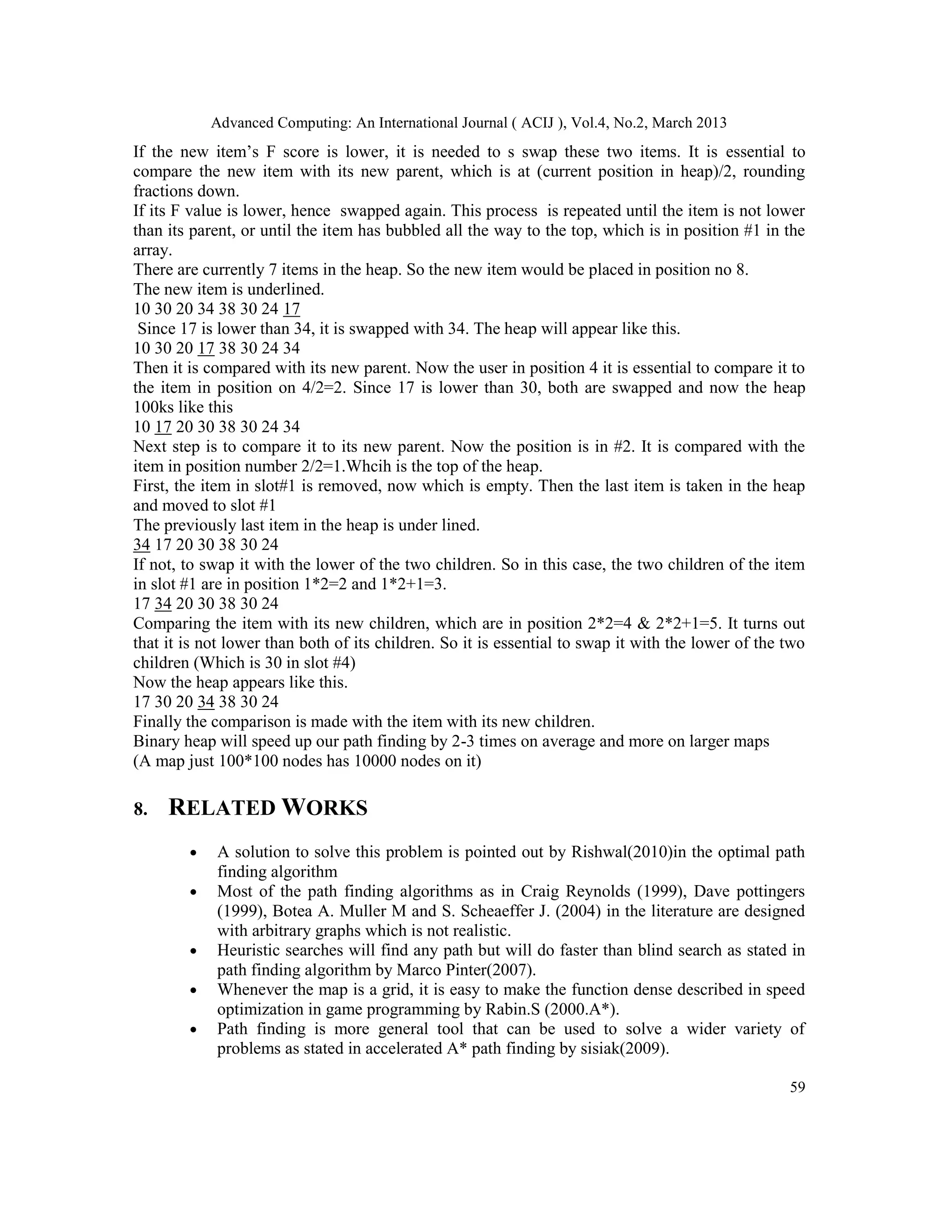Advanced Computing: An International Journal ( ACIJ ), Vol.4, No.2, March 2013
If the new item’s F score is lower, it is needed to s swap these two items. It is essential to
compare the new item with its new parent, which is at (current position in heap)/2, rounding
fractions down.
If its F value is lower, hence swapped again. This process is repeated until the item is not lower
than its parent, or until the item has bubbled all the way to the top, which is in position #1 in the
array.
There are currently 7 items in the heap. So the new item would be placed in position no 8.
The new item is underlined.
10 30 20 34 38 30 24 17
 Since 17 is lower than 34, it is swapped with 34. The heap will appear like this.
10 30 20 17 38 30 24 34
Then it is compared with its new parent. Now the user in position 4 it is essential to compare it to
the item in position on 4/2=2. Since 17 is lower than 30, both are swapped and now the heap
100ks like this
10 17 20 30 38 30 24 34
Next step is to compare it to its new parent. Now the position is in #2. It is compared with the
item in position number 2/2=1.Whcih is the top of the heap.
First, the item in slot#1 is removed, now which is empty. Then the last item is taken in the heap
and moved to slot #1
The previously last item in the heap is under lined.
34 17 20 30 38 30 24
If not, to swap it with the lower of the two children. So in this case, the two children of the item
in slot #1 are in position 1*2=2 and 1*2+1=3.
17 34 20 30 38 30 24
Comparing the item with its new children, which are in position 2*2=4 & 2*2+1=5. It turns out
that it is not lower than both of its children. So it is essential to swap it with the lower of the two
children (Which is 30 in slot #4)
Now the heap appears like this.
17 30 20 34 38 30 24
Finally the comparison is made with the item with its new children.
Binary heap will speed up our path finding by 2-3 times on average and more on larger maps
(A map just 100*100 nodes has 10000 nodes on it)

8.   RELATED WORKS
        •   A solution to solve this problem is pointed out by Rishwal(2010)in the optimal path
            finding algorithm
        •   Most of the path finding algorithms as in Craig Reynolds (1999), Dave pottingers
            (1999), Botea A. Muller M and S. Scheaeffer J. (2004) in the literature are designed
            with arbitrary graphs which is not realistic.
        •   Heuristic searches will find any path but will do faster than blind search as stated in
            path finding algorithm by Marco Pinter(2007).
        •   Whenever the map is a grid, it is easy to make the function dense described in speed
            optimization in game programming by Rabin.S (2000.A*).
        •   Path finding is more general tool that can be used to solve a wider variety of
            problems as stated in accelerated A* path finding by sisiak(2009).

                                                                                                    59
 