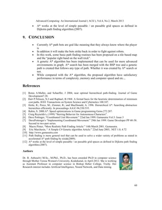 Advanced Computing: An International Journal ( ACIJ ), Vol.4, No.2, March 2013
         •   A* works at the level of simple passable / un passable grid spaces as defined in
             Dijkstra path finding algorithm.(2007).

9. CONCLUSION
         •   Currently A* path bots are god like meaning that they always know where the player
             is
         •   In addition it will make the bots strike back in order to fight against robots.
         •   In this work, some basic path finding routines has been proposed on a tile based map
             and the “popular right hand on the wall trick”.
         •   A genetic A* algorithm has been implemented that can be used for more advanced
             environments in graph. A* search has been merged with the BSP tree and a genetic
             path is created that follows any type of path. Whether it was created by A* search or
             not.
         •   While compared with the A* algorithm, the proposed algorithm have satisfactory
             performance in terms of complexity ,memory and computer speed and etc..,

References
[1] Botea A.Muller, and Schaeffer, J 2004, near optimal hierarchical path-finding. Journal of Game
     Development7.28.
[2] Hart P.Nilsson, N.J and Raphael, B.1968. A formal basis for the heuristic determination of minimum
     cost paths. IEEE Transactions on System Science and Cybernetics 100.107.
[3] Holte, R.; Perez, M.; Zimmer, R.; and MacDonald, A. 1996. Hierarchical A*: Searching abstraction
     hierarchies efficiently. In proceedings AAA!-96,530.535.
[4] Rabin, S. 2000.A*: Speed optimizations in Game programming Gems.272.287.
[5] Craig Reynolds's, (1999) “Sterring Behavior for Autonomous Characters”.
[6] Dave Pottinger, “Coordinated Unit Movement:” 22nd Jan 1999. Gamasutra Vol.3: Issue 3
[7] DavePottenger's “Implementing Coordinated Movement:” 29th Jan 1999. Game Developer PP 48-58.
     Second in two-part series.
[8] Macro Pinter, “More Realistic Path Finding Article:” 14th March 2001. Gamasutra.
[9] Eric Marchesin, “ A Simple C# Genetic algorithm Article:” 22nd June 2003, .NET 1.0, 4.72
[10] http://www.gamasutra.com
[11] Path finding is more general tool that can be used to solve a wider variety of problems as stated in
     accelerated A* path finding by sisiak(2009).
[12] A* works at the level of simple passable / un passable grid spaces as defined in Dijkstra path finding
     algorithm.(2007).

Authors

Dr. R. Anbuselvi M.Sc., M.Phil., Ph.D., has been awarded Ph.D in computer science
through Mother Teresa Women's University, Kodaikanal, in April-2012. She is working
as Assistant Professor in computer science in Bishop Heber College, Trichy. Her
Research interest includes Artificial Intelligence, Neural Network, and Data mining.




                                                                                                        60
 