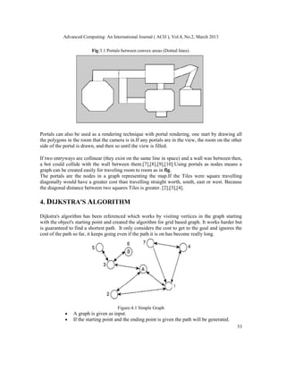 Advanced Computing: An International Journal ( ACIJ ), Vol.4, No.2, March 2013

                         Fig:3.1 Portals between convex areas (Dotted lines).




Portals can also be used as a rendering technique with portal rendering, one start by drawing all
the polygons in the room that the camera is in.If any portals are in the view, the room on the other
side of the portal is drawn, and then so until the view is filled.

If two entryways are collinear (they exist on the same line in space) and a wall was between then,
a bot could collide with the wall between them.[7],[8],[9],[10].Using portals as nodes means a
graph can be created easily for traveling room to room as in fig.
The portals are the nodes in a graph representing the map.If the Tiles were square travelling
diagonally would have a greater cost than travelling straight worth, south, east or west. Because
the diagonal distance between two squares Tiles is greater. [2],[3],[4].

4. DIJKSTRA'S ALGORITHM

Dijkstra's algorithm has been referenced which works by visiting vertices in the graph starting
with the object's starting point and created the algorithm for grid based graph. It works harder but
is guaranteed to find a shortest path. It only considers the cost to get to the goal and ignores the
cost of the path so far, it keeps going even if the path it is on has become really long.




                                      Figure:4.1 Simple Graph
            •   A graph is given as input.
            •   If the starting point and the ending point is given the path will be generated.
                                                                                                  53
 