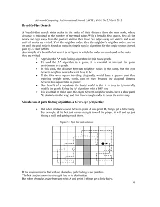 Advanced Computing: An International Journal ( ACIJ ), Vol.4, No.2, March 2013

Breadth-First Search

A breadth-first search visits nodes in the order of their distance from the start node, where
distance is measured as the number of traversed edges.With a breadth-first search, first all the
nodes one edge away from the goal are visited, then those two edges away are visited, and so on
until all nodes are visited. Visit the neighbor nodes, then the neighbor’s neighbor nodes, and so
on until the goal node is found as stated in simple parallel algorithm for the single source shorted
path by JLTraff (2000).
An example of a breadth-first search is in Figure in which the nodes are numbered in the order
they are visited.
             • Applying the A* path finding algorithm for grid based graph.
             • To used the A* algorithm in a game, it is essential to interpret the game
                  environment as a graph.
             • In this case, the distance between neighbor nodes is the same, but the cost
                  between neighbor nodes does not have to be.
             • If the tiles were square traveling diagonally would have a greater cost than
                  traveling straight north, south, east on west because the diagonal distance
                  between two square tiles is greater.
             • One benefit of a top-down tile based world is that it is easy to dynamically
                  modify the graph. Using the A* algorithm with a BSP tree
             • It is essential to make sure, the edges between neighbor nodes, have a clear path(
                  No obstacles in the way) and that there enough nodes to cover the entire map.

Simulation of path finding algorithm-a bird's eye perspective

            •   But when obstacles occur between point A and point B, things get a little hairy.
                For example, if the bot just moves straight toward the player, it will end up just
                hitting a wall and getting stuck there.

                                 Figure 5.1 Not the best solution:




If the environment is flat with no obstacles, path finding is no problem.
The bot can just move in a straight line to its destination.
But when obstacles occur between point A and point B things get a little hairy.
                                                                                                 56
 