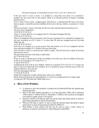 Advanced Computing: An International Journal ( ACIJ ), Vol.4, No.2, March 2013
If the new item’s F score is lower, it is needed to s swap these two items. It is essential to
compare the new item with its new parent, which is at (current position in heap)/2, rounding
fractions down.
If its F value is lower, hence swapped again. This process is repeated until the item is not lower
than its parent, or until the item has bubbled all the way to the top, which is in position #1 in the
array.
There are currently 7 items in the heap. So the new item would be placed in position no 8.
The new item is underlined.
10 30 20 34 38 30 24 17
 Since 17 is lower than 34, it is swapped with 34. The heap will appear like this.
10 30 20 17 38 30 24 34
Then it is compared with its new parent. Now the user in position 4 it is essential to compare it to
the item in position on 4/2=2. Since 17 is lower than 30, both are swapped and now the heap
100ks like this
10 17 20 30 38 30 24 34
Next step is to compare it to its new parent. Now the position is in #2. It is compared with the
item in position number 2/2=1.Whcih is the top of the heap.
First, the item in slot#1 is removed, now which is empty. Then the last item is taken in the heap
and moved to slot #1
The previously last item in the heap is under lined.
34 17 20 30 38 30 24
If not, to swap it with the lower of the two children. So in this case, the two children of the item
in slot #1 are in position 1*2=2 and 1*2+1=3.
17 34 20 30 38 30 24
Comparing the item with its new children, which are in position 2*2=4 & 2*2+1=5. It turns out
that it is not lower than both of its children. So it is essential to swap it with the lower of the two
children (Which is 30 in slot #4)
Now the heap appears like this.
17 30 20 34 38 30 24
Finally the comparison is made with the item with its new children.
Binary heap will speed up our path finding by 2-3 times on average and more on larger maps
(A map just 100*100 nodes has 10000 nodes on it)

8.   RELATED WORKS
        •   A solution to solve this problem is pointed out by Rishwal(2010)in the optimal path
            finding algorithm
        •   Most of the path finding algorithms as in Craig Reynolds (1999), Dave pottingers
            (1999), Botea A. Muller M and S. Scheaeffer J. (2004) in the literature are designed
            with arbitrary graphs which is not realistic.
        •   Heuristic searches will find any path but will do faster than blind search as stated in
            path finding algorithm by Marco Pinter(2007).
        •   Whenever the map is a grid, it is easy to make the function dense described in speed
            optimization in game programming by Rabin.S (2000.A*).
        •   Path finding is more general tool that can be used to solve a wider variety of
            problems as stated in accelerated A* path finding by sisiak(2009).

                                                                                                    59
 