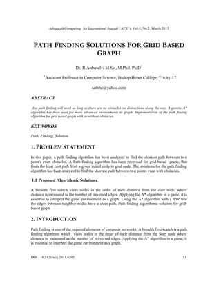 Advanced Computing: An International Journal ( ACIJ ), Vol.4, No.2, March 2013



 PATH FINDING SOLUTIONS FOR GRID BASED
                GRAPH
                               Dr. R.Anbuselvi M.Sc., M.Phil. Ph.D1
        1
            Assistant Professor in Computer Science, Bishop Heber College, Trichy-17

                                         satbhc@yahoo.com

ABSTRACT

 Any path finding will work as long as there are no obstacles on distractions along the way. A genetic A*
algorithm has been used for more advanced environments in graph. Implementation of the path finding
algorithm for grid based graph with or without obstacles.

KEYWORDS

Path, Finding, Solution

1. PROBLEM STATEMENT
In this paper, a path finding algorithm has been analyzed to find the shortest path between two
point's even obstacles. A Path finding algorithm has been proposed for grid based graph, that
finds the least cost path from a given initial node to goal node. The solutions for the path finding
algorithm has been analyzed to find the shortest path between two points even with obstacles.

1.1 Proposed Algorithmic Solutions.

A breadth first search visits nodes in the order of their distance from the start node, where
distance is measured as the number of traversed edges. Applying the A* algorithm in a game, it is
essential to interpret the game environment as a graph. Using the A* algorithm with a BSP tree
the edges between neighbor nodes have a clear path. Path finding algorithmic solution for grid-
based graph

2. INTRODUCTION
Path finding is one of the required elements of computer networks. A breadth first search is a path
finding algorithm which visits nodes in the order of their distance from the Start node where
distance is measured as the number of traversed edges. Applying the A* algorithm in a game, it
is essential to interpret the game environment as a graph.


DOI : 10.5121/acij.2013.4205                                                                          51
 