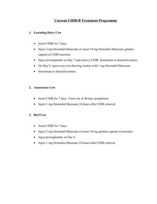 Current CIDR-B Treatment Programme 
1. Lactating Dairy Cow 
· Insert CIDR for 7 days 
· Inject 2 mg Oestradiol Benzoate or insert 10 mg Oestradiol Benzoate gelatins 
capsule at CIDR insertion. 
· Inject prostaglandin on Day 7 and remove CIDR. Inseminate to detected oestrus. 
· On Day 9, inject cows not showing oestrus with 1 mg Oestradiol Benzoate. 
· Inseminate to detected oestrus. 
2. Anoestrous Cow 
· Insert CIDR for 7 days. Treat cow at 40 days postpartum. 
· Inject 1 mg Oestradiol Benzoate 24 hours after CIDR removal. 
3. Beef Cow 
· Insert CIDR for 7 days. 
· Inject 2 mg Oestradiol Benzoate or insert 10 mg gelatins capsule at insertion. 
· Inject prostaglandin on Day 6. 
· Inject 1 mg Oestradiol Benzoate 24 hours after CIDR removal. 
