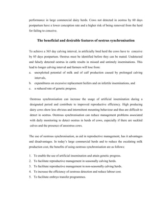 performance in large commercial dairy herds. Cows not detected in oestrus by 60 days 
postpartum have a lower conception rate and a higher risk of being removed from the herd 
for failing to conceive. 
The beneficial and desirable features of oestrus synchronisation 
To achieve a 365 day calving interval, in artificially bred herd the cows have to conceive 
by 85 days postpartum. Oestrus must be identified before they can be mated. Undetected 
and falsely detected oestrus in cattle results in missed and untimely inseminations. This 
lead to longer calving interval and farmers will lose from: 
a. unexploited potential of milk and of calf production caused by prolonged calving 
intervals, 
b. expenditures on excessive replacement heifers and on infertile inseminations, and 
c. a reduced rate of genetic progress. 
Oestrous synchronisation can increase the usage of artificial insemination during a 
designated period and contribute to improved reproductive efficiency. High producing 
dairy cows show less obvious and intermittent mounting behaviour and thus are difficult to 
detect in oestrus. Oestrous synchronisation can reduce management problems associated 
with daily monitoring to detect oestrus in herds of cows, especially if there are suckled 
calves and the presence of anoestrus cows. 
The use of oestrous synchronisation, as aid in reproductive management, has it advantages 
and disadvantages. In today’s large commercial herds and to reduce the escalating milk 
production cost, the benefits of using oestrous synchronisation are as follows: 
1. To enable the use of artificial insemination and attain genetic progress. 
2. To facilitate reproductive management in seasonally calving herds. 
3. To facilitate reproductive management in non-seasonally calving herds. 
4. To increase the efficiency of oestrous detection and reduce labour cost. 
5. To facilitate embryo transfer programmes. 
 