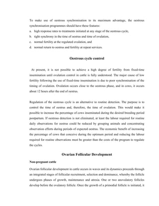 To make use of oestrous synchronisation to its maximum advantage, the oestrous 
synchronisation programmes should have these features: 
a. high response rates to treatments initiated at any stage of the oestrous cycle, 
b. tight synchrony in the time of oestrus and time of ovulation, 
c. normal fertility at the regulated ovulation, and 
d. normal return to oestrus and fertility at repeat services. 
Oestrous cycle control 
At present, it is not possible to achieve a high degree of fertility from fixed-time 
insemination until ovulation control in cattle is fully understood. The major cause of low 
fertility following the use of fixed-time insemination is due to poor synchronisation of the 
timing of ovulation. Ovulation occurs close to the oestrous phase, and in cows, it occurs 
about 12 hours after the end of oestrus. 
Regulation of the oestrous cycle is an alternative to routine detection. The purpose is to 
control the time of oestrus and, therefore, the time of ovulation. This would make it 
possible to increase the percentage of cows inseminated during the desired breeding period 
postpartum. If oestrous detection is not eliminated, at least the labour required for routine 
daily observations for oestrus could be reduced by grouping animals and concentrating 
observation efforts during periods of expected oestrus. The economic benefit of increasing 
the percentage of cows that conceive during the optimum period and reducing the labour 
required for routine observations must be greater than the costs of the program to regulate 
the cycles. 
Ovarian Follicular Development 
Non-pregnant cattle 
Ovarian follicular development in cattle occurs in waves and its dynamics proceeds through 
an integrated stages of follicular recruitment, selection and dominance, whereby the follicle 
undergoes phases of growth, maintenance and atresia. One or two anovulatory follicles 
develop before the ovulatory follicle. Once the growth of a primodial follicle is initiated, it 
 