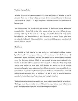 The Post Partum Period 
Follicular development was first characterized by the development of follicles <8 mm in 
diameter. Then, one of these follicles continued development and become the dominant 
follicle on day 11 (range 5 - 39 days) postpartum. The first dominant follicle ovulated, or 
became cystic. 
The duration of the first ovarian cycle was affected by postpartum interval. Cows that 
ovulated within 9 days of calving had either normal or long first cycles (>25 days); cows 
ovulating after day 20 had short (9 - 13 days) first cycles. Cows with short cycles 
developed only one dominant follicle, which became the ovulatory follicle; cows with 
normal cycles had mainly 2 dominant follicles while those with long cycles had either 3, 4 
or more dominant follicles. 
Heat Stress 
Low fertility in cattle induced by heat stress is a multifactorial problem, because 
hyperthermia of various organs and tissues results in diverse functional alterations and 
impairments. Recent studies have indicated that ovarian follicles are susceptible to thermal 
stress. The first-wave dominant follicle in heat-stressed, lactating cows was found to be 
smaller in diameter and to contain less fluid on day 8 of the cycle. Developing small 
follicles that damage by heat stress may ovulates an infertile oocyte or develop 
subfunctional corpora lutea. A chronic effect of heat stress also was evidenced by lower 
concentrations of oestradiol in plasma and follicular fluid. Low concentrations of oestradiol 
in heat stress cows caused delay in luteolysis. This was as result of failure of follicular 
oestradiol to initiate the series of endocrine events leading to luteolysis. 
The length of the luteal phase increased in heat stress cows because of a delay in luteolysis. 
The longer luteal phases resulted in more follicular waves per estrous cycle in heat stress 
cows. The interovulatory interval is increase with longer luteal phase. 
 