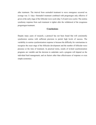after treatment. The interval from oestradiol treatment to wave emergence occurred on 
average was 3.1 days. Oestradiol treatment combined with progestogen only effective if 
given at the early stage of the follicular wave cycle (day 3 of each wave cycle). The oestrus 
synchrony response from such treatment is tighter after the withdrawal of the exogenous 
progestogen treatment. 
Conclusions 
Despite many years of research, a protocol has not been found that will consistently 
synchronize oestrus with sufficient precision to permit high levels of success. The 
variability in oestrus synchronization response is because the difficulty for veterinarians to 
recognize the exact stage of the follicular development and the number of follicular wave 
presence at the time of treatment. In practical terms, results of in-herd synchronization 
programs are variable and the decision to undertake such a program will depend on the 
individual herd management, and on factors other than effectiveness of response or even 
simple economics. 
 
