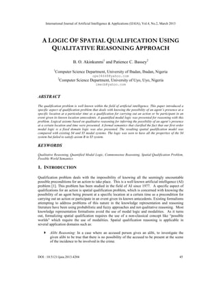 International Journal of Artificial Intelligence & Applications (IJAIA), Vol.4, No.2, March 2013




   A LOGIC OF SPATIAL QUALIFICATION USING
      QUALITATIVE REASONING APPROACH
                            B. O. Akinkunmi1 and Patience C. Bassey2
            1
                Computer Science Department, University of Ibadan, Ibadan, Nigeria
                                         ope34648@yahoo.com
                 2
                     Computer Science Department, University of Uyo, Uyo, Nigeria
                                           imecb@yahoo.com


ABSTRACT

The qualification problem is well known within the field of artificial intelligence. This paper introduced a
specific aspect of qualification problem that deals with knowing the possibility of an agent’s presence at a
specific location at a particular time as a qualification for carrying out an action or be participant in an
event given its known location antecedents. A quantified modal logic was presented for reasoning with this
problem. Logical axioms based on qualitative reasoning for inferring the possibility of an agent’s presence
at a certain location and time were presented. A formal semantics that clarified the fact that our first order
modal logic is a fixed domain logic was also presented. The resulting spatial qualification model was
compared with existing S4 and S5 modal systems. The logic was seen to have all the properties of the S4
system but failed to satisfy axiom B in S5 system.

KEYWORDS

Qualitative Reasoning, Quantified Modal Logic, Commonsense Reasoning, Spatial Qualification Problem,
Possible World Semantics

1. INTRODUCTION

Qualification problem deals with the impossibility of knowing all the seemingly uncountable
possible preconditions for an action to take place. This is a well known artificial intelligence (AI)
problem [1]. This problem has been studied in the field of AI since 1977. A specific aspect of
qualifications for an action is spatial qualification problem, which is concerned with knowing the
possibility of an agent being present at a specific location at a certain time as a precondition for
carrying out an action or participate in an event given its known antecedents. Existing formalisms
attempting to address problems of this nature in the knowledge representation and reasoning
literature have been using probabilistic and fuzzy approaches and not qualitative reasoning. Most
knowledge representation formalisms avoid the use of modal logic and modalities. As it turns
out, formalizing spatial qualification requires the use of a non-classical concept like “possible
worlds” which require the use of modalities. Spatial qualification reasoning is applicable in
several application domains such as:

        Alibi Reasoning: In a case where an accused person gives an alibi, to investigate the
         given alibi to be true that there is no possibility of the accused to be present at the scene
         of the incidence to be involved in the crime.



DOI : 10.5121/ijaia.2013.4204                                                                             45
 