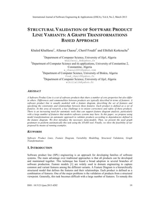 International Journal of Software Engineering & Applications (IJSEA), Vol.4, No.2, March 2013




STRUCTURAL V ALIDATION OF SOFTWARE PRODUCT
  LINE VARIANTS: A GRAPH TRANSFORMATIONS
              BASED APPROACH
   Khaled Khalfaoui1, Allaoua Chaoui2, Cherif Foudil3 and Elhillali Kerkouche4
                    1
                        Department of Computer Science, University of Jijel, Algeria
                                        khalfaoui_kh@yahoo.fr
   2
       Department of Computer Science and its applications, University of Constantine 2,
                                   Constantine, Algeria
                                        a_chaoui2001@yahoo.com
                3
                    Department of Computer Science, University of Biskra, Algeria
                                         foud_cherif@yahoo.fr
                    4
                        Department of Computer Science, University of Jijel, Algeria
                                          elhillalik@yahoo.fr


ABSTRACT
A Software Product Line is a set of software products that share a number of core properties but also differ
in others. Differences and commonalities between products are typically described in terms of features. A
software product line is usually modeled with a feature diagram, describing the set of features and
specifying the constraints and relationships between these features. Each product is defined as a set of
features. In this area of research, a key challenge is to ensure correctness and safety of these products.
There is an increasing need for automatic tools that can support feature diagram analysis, particularly
with a large number of features that modern software systems may have. In this paper, we propose using
model transformations an automatic approach to validate products according to dependencies defined in
the feature diagram. We first introduce the necessary meta-models. Then, we present the used graph
grammars to perform automatically this task using the AToM3 tool. Finally, we show the feasibility of our
proposal by means of running examples.

KEYWORDS
Software Product Lines, Feature Diagram, Variability Modelling, Structural Validation, Graph
Transformations

1. INTRODUCTION

Software product line (SPL) engineering is an approach for developing families of software
systems. The main advantage over traditional approaches is that all products can be developed
and maintained together. This technique has found a broad adoption in several branches of
software production. Feature models [1] are widely used in domain engineering to capture
common and variant features among the different variants. A Feature Diagram is a hierarchically
structured model that defines the features and their relationships. Each product is defined as a
combination of features. One of the major problems is the validation of products from a structural
viewpoint. Generally, this task becomes difficult with a large number of features. To remedy this


DOI : 10.5121/ijsea.2013.4202                                                                            19
 