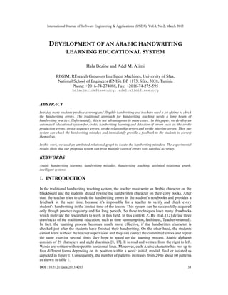 International Journal of Software Engineering & Applications (IJSEA), Vol.4, No.2, March 2013




      DEVELOPMENT OF AN ARABIC HANDWRITING
                  LEARNING EDUCATIONAL SYSTEM

                                Hala Bezine and Adel M. Alimi

           REGIM: REsearch Group on Intelligent Machines, University of Sfax,
            National School of Engineers (ENIS). BP 1173, Sfax, 3038, Tunisia
                    Phone: +2016-74-274088, Fax: +2016-74-275-595
                       hala.bezine@ieee.org, adel.alimi@ieee.org



ABSTRACT
In today many students produce a wrong and illegible handwriting and teachers need a lot of time to check
the handwriting errors. The traditional approach for handwriting teaching needs a long hours of
handwriting practice. Unfortunately, this is not advantageous in many cases. In this paper, we develop an
automated educational system for Arabic handwriting learning and detection of errors such as: the stroke
production errors, stroke sequence errors, stroke relationship errors and stroke interline errors. Then our
system can check the handwriting mistakes and immediately provide a feedback to the students to correct
themselves.

In this work, we used an attributed relational graph to locate the handwriting mistakes. The experimental
results show that our proposed system can treat multiple cases of errors with satisfied accuracy.

KEYWORDS
Arabic handwriting learning, handwriting mistakes, handwriting teaching, attibuted relational graph,
intelligent systems

1. INTRODUCTION

In the traditional handwriting teaching system, the teacher must write an Arabic character on the
blackboard and the students should rewrite the handwritten character on their copy books. After
that, the teacher tries to check the handwriting errors in the student’s notebooks and provides a
feedback in the next time, because it’s impossible for a teacher to verify and check every
student’s handwriting in the limited time of the lesson. This system can be successfully acquired
only though practice regularly and for long periods. So these techniques have many drawbacks
which motivate the researchers to work in this field. In this context, Z. Hu et al. [12] define three
drawbacks of the traditional education, such as time -consumption, faultiness, Teacher-oriented).
In fact, the learning process becomes much more effective, if the handwritten character is
checked just after the students have finished their handwriting. On the other hand, the students
cannot learn without the teacher supervision and they can correct the committed errors and repeat
the same exercise several times they hope to speed up the learning process. Arabic alphabet
consists of 29 characters and eight diacritics [8, 17]. It is read and written from the right to left.
Words are written with respect to horizontal lines. Moreover, each Arabic character has two up to
four different forms depending on its position within a word: initial, medial, final or isolated as
depicted in figure 1. Consequently, the number of patterns increases from 29 to about 60 patterns
as shown in table 1.
DOI : 10.5121/ijsea.2013.4203                                                                           33
 