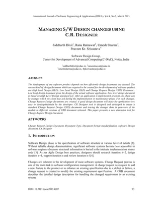 International Journal of Software Engineering & Applications (IJSEA), Vol.4, No.2, March 2013




         MANAGING S/W DESIGN CHANGES USING
                   C.R. DESIGNER
                        Siddharth Dixit1, Ranu Ratnawat2, Umesh Sharma3,
                                     Praveen Kr. Srivastava4

                                    Software Design Group,
              Center for Development of Advanced Computing(C-DAC), Noida, India
                                  1
                                    siddharthdixit@cdac.in, 2ranuratnawat@cdac.in
                            3
                                umeshsharma@cdac.in, 4pksrivastava@cdac.in


ABSTRACT
The development of any software product depends on how efficiently design documents are created. The
various kind of design document which are required to be created for the development of software product
are High level Design (HLD), Low Level Design (LLD) and Change Request Design (CRD) Document .
Low level design document gives the design of the actual software application. Low level design document
is based on High Level Design document [2]. After an application is implemented at client site, there can
be changes which the client may ask during the implementation or maintenance phase. For such changes,
Change Request Design documents are created. A good design document will make the application very
easy to develop/maintain by the developer. CR Designer tool is designed and developed to create a
standard Change Request Design (CRD) documents and tracing the changes done in processes of the
module in different versions of CRD document released. This paper presents a new dimension tool for
Change Request Design Document.

KEYWORDS
Change Request Design Document, Document Type, Document format standardization, software Design
document, CR Designer

1. INTRODUCTION

Software Design phase is the specification of software structure at various level of details [3].
Without reliable design documentation, significant software systems become less accessible to
software engineers because structural information is buried in the intricate implementation source
code [3]. As per Agile Design best practices, designers should research iteration n+2, design
iteration n+1, support iteration n and review iteration n-1[4].

Changes are inherent in the development of most software systems. Change Request process is
one of the main task in software configuration management. A change request is a request to add
a new feature to the product or to enhance an existing specification due to a defect or failure, a
change request is created to modify the existing requirement specification. A CRD document
describes the detailed design description for handling the changed requirement in an existing
system.



DOI : 10.5121/ijsea.2013.4207                                                                         93
 
