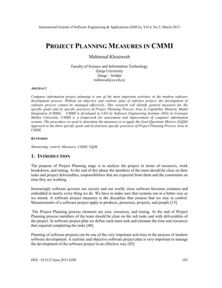 International Journal of Software Engineering & Applications (IJSEA), Vol.4, No.2, March 2013




          PROJECT PLANNING MEASURES IN CMMI
                                       Mahmoud Khraiwesh
                           Faculty of Science and Information Technology
                                          Zarqa University
                                           Zarqa – Jordan
                                           mahmoud@zu.edu.jo

ABSTRACT

Computer information project planning is one of the most important activities in the modern software
development process. Without an objective and realistic plan of software project, the development of
software process cannot be managed effectively. This research will identify general measures for the
specific goals and its specific practices of Project Planning Process Area in Capability Maturity Model
Integration (CMMI). CMMI is developed in USA by Software Engineering Institute (SEI) in Carnegie
Mellon University. CMMI is a framework for assessment and improvement of computer information
systems. The procedure we used to determine the measures is to apply the Goal Questions Metrics (GQM)
approach to the three specific goals and its fourteen specific practices of Project Planning Process Area in
CMMI.

KEYWORDS

Monitoring, control, Measures, CMMI, GQM.

1. INTRODUCTION
The purpose of Project Planning stage is to analyze the project in terms of resources, work
breakdown, and timing. At the end of this phase the members of the team should be clear on their
tasks and project deliverables, responsibilities that are expected from them and the constraints on
time they are working.

Increasingly software governs our society and our world, since software becomes common and
embedded in nearly every thing we do. We have to make sure that systems run in a better way as
we intend. A software project measures is the discipline that ensures that we stay in control.
Measurements of a software project apply to products, processes, projects, and people [13].

 The Project Planning process elements are cost, resources, and timing. At the end of Project
Planning process members of the team should be clear on the sub tasks and with deliverables of
the project. In software project plan we define each main task and estimate the time and resources
that required completing the tasks [40].

Planning of software projects can be one of the very important activities in the process of modern
software development. A realistic and objective software project plan is very important to manage
the development of the software project in an effective way [45].


DOI : 10.5121/ijsea.2013.4208                                                                           103
 