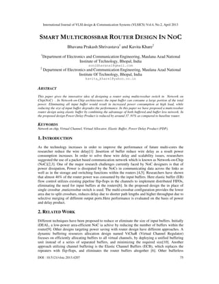 International Journal of VLSI design & Communication Systems (VLSICS) Vol.4, No.2, April 2013
DOI : 10.5121/vlsic.2013.4207 75
SMART MULTICROSSBAR ROUTER DESIGN IN NOC
Bhavana Prakash Shrivastava1
and Kavita Khare2
1
Department of Electronics and Communication Engineering, Maulana Azad National
Institute of Technology, Bhopal, India
sonibhavana1@gmail.com
2
Department of Electronics and Communication Engineering, Maulana Azad National
Institute Of Technology, Bhopal, India
kavita_khare1@yahoo.co.in
ABSTRACT
This paper gives the innovative idea of designing a router using multicrossbar switch in Network on
Chip(NoC) . In Network-on-Chip architectures the input buffer can consume a large portion of the total
power. Eliminating all input buffer would result in increased power consumption at high load, while
reducing the size of input buffer degrades the performance. In this paper we have proposed a muticrossbar
router design using elastic buffer by combining the advantage of both buffered and buffer less network. In
the proposed design Power Delay Product is reduced by around 37 .91% as compared to baseline router.
KEYWORDS
Network on chip, Virtual Channel, Virtual Allocator, Elastic Buffer, Power Delay Product (PDP).
1. INTRODUCTION
As the technology increases in order to improve the performance of future multi-cores the
researcher reduce the wire delay[1] .Insertion of buffer reduce wire delay as a result power
consumption increases. In order to solve these wire delay and scalability issues, researchers
suggested the use of a packet based communication network which is known as Network-on-Chip
(NoC)[2,3]. One of the major research challenges currently faced by NoC designers is that of
power dissipation, Power is dissipated by the NoCs in communicating data across the links as
well as in the storage and switching functions within the routers [4,5]. Researchers have shown
that almost 46% of the router power was consumed by the input buffers. Here elastic buffer (EB)
flow control utilizes existing pipeline flip-flops in the channels to implement distributed FIFOs,
eliminating the need for input buffers at the routers[6]. In the proposed design the in place of
single crossbar ,muticrossbar switch is used. The multi-crossbar configuration provides the lower
area due to split crossbars, reduces delay due to shorter path lengths and higher throughput due to
selective merging of different output ports.Here performance is evaluated on the basis of power
and delay product.
2. RELATED WORK
Different techniques have been proposed to reduce or eliminate the size of input buffers. Initially
iDEAL, a low-power area-efficient NoC ia achive by reducing the number of buffers within the
router[9]. Other designs targeting power saving with router design have different approaches. A
dynamic buffering resources allocation design named ViChaR (Virtual Channel Regulator)
focuses on efficiently allocating buffers to all virtual channels, by deploying a unified buffering
unit instead of a series of separated buffers, and minimizing the required size[10]. Another
approach utilizing channel buffering is the Elastic Channel Buffers (ECB), which replaces the
repeaters with flip-flops, and eliminates the router buffers altogether [6]. Other bufferless
 