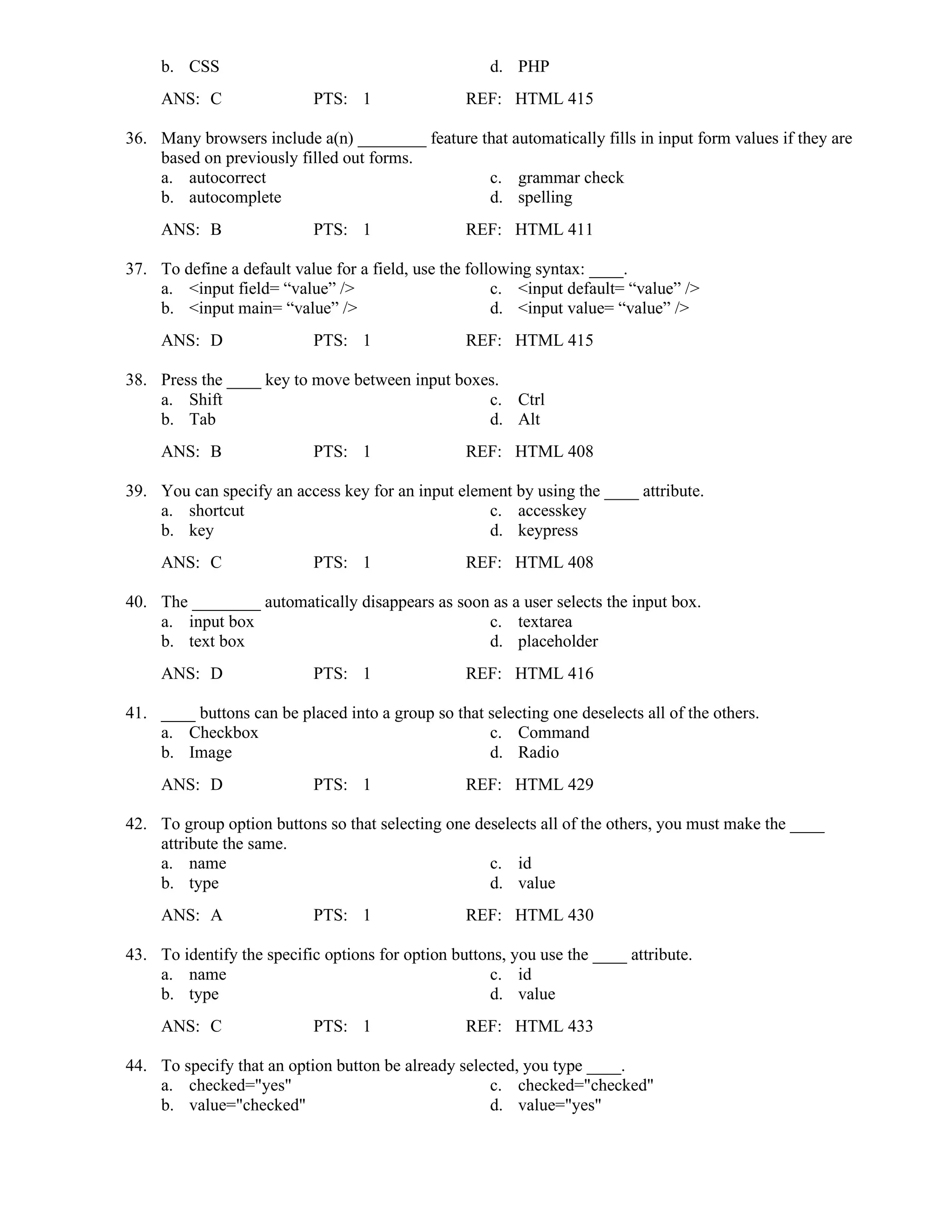 b. CSS d. PHP
ANS: C PTS: 1 REF: HTML 415
36. Many browsers include a(n) ________ feature that automatically fills in input form values if they are
based on previously filled out forms.
a. autocorrect c. grammar check
b. autocomplete d. spelling
ANS: B PTS: 1 REF: HTML 411
37. To define a default value for a field, use the following syntax: ____.
a. <input field= “value” /> c. <input default= “value” />
b. <input main= “value” /> d. <input value= “value” />
ANS: D PTS: 1 REF: HTML 415
38. Press the ____ key to move between input boxes.
a. Shift c. Ctrl
b. Tab d. Alt
ANS: B PTS: 1 REF: HTML 408
39. You can specify an access key for an input element by using the ____ attribute.
a. shortcut c. accesskey
b. key d. keypress
ANS: C PTS: 1 REF: HTML 408
40. The ________ automatically disappears as soon as a user selects the input box.
a. input box c. textarea
b. text box d. placeholder
ANS: D PTS: 1 REF: HTML 416
41. ____ buttons can be placed into a group so that selecting one deselects all of the others.
a. Checkbox c. Command
b. Image d. Radio
ANS: D PTS: 1 REF: HTML 429
42. To group option buttons so that selecting one deselects all of the others, you must make the ____
attribute the same.
a. name c. id
b. type d. value
ANS: A PTS: 1 REF: HTML 430
43. To identify the specific options for option buttons, you use the ____ attribute.
a. name c. id
b. type d. value
ANS: C PTS: 1 REF: HTML 433
44. To specify that an option button be already selected, you type ____.
a. checked="yes" c. checked="checked"
b. value="checked" d. value="yes"
 