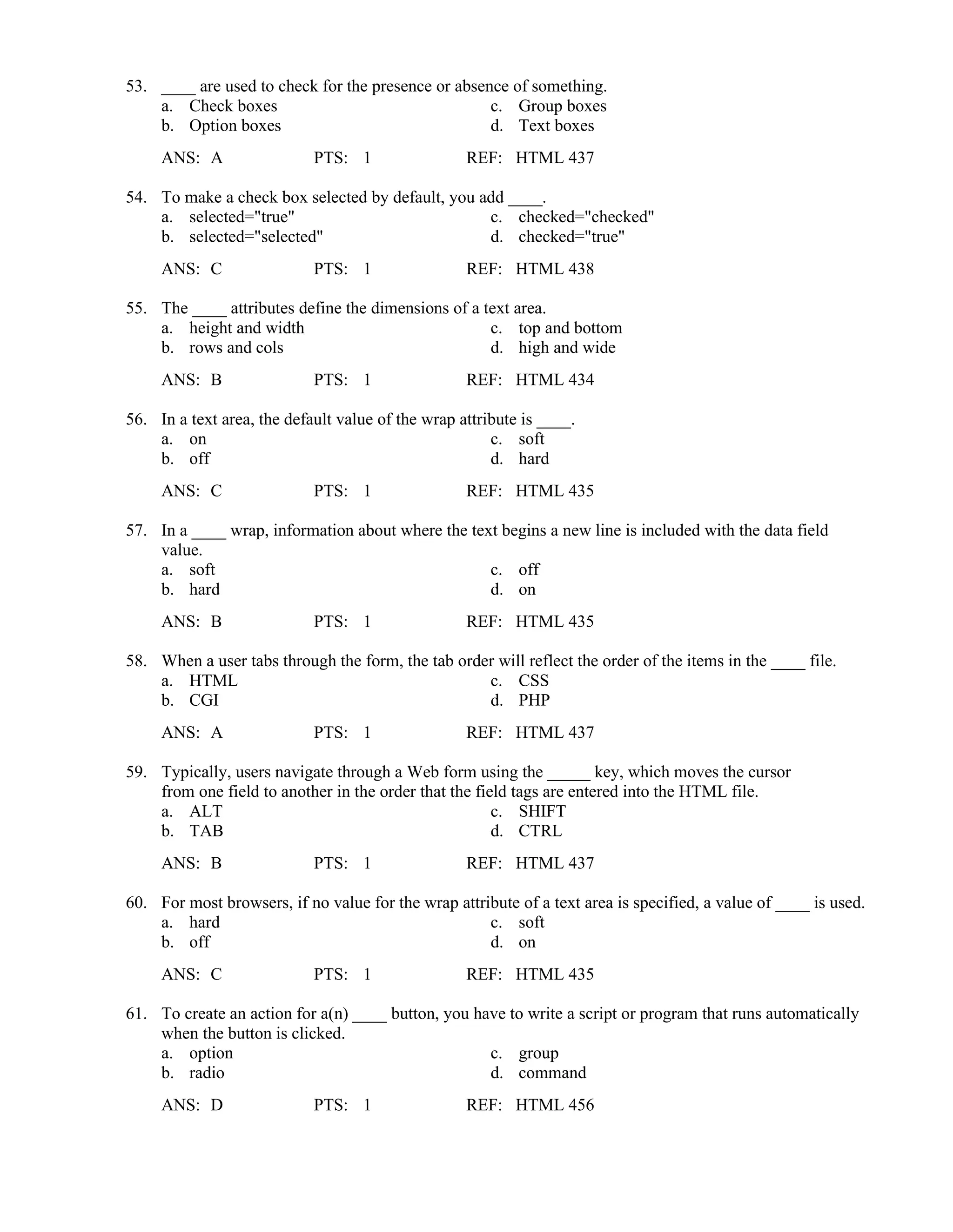 53. ____ are used to check for the presence or absence of something.
a. Check boxes c. Group boxes
b. Option boxes d. Text boxes
ANS: A PTS: 1 REF: HTML 437
54. To make a check box selected by default, you add ____.
a. selected="true" c. checked="checked"
b. selected="selected" d. checked="true"
ANS: C PTS: 1 REF: HTML 438
55. The ____ attributes define the dimensions of a text area.
a. height and width c. top and bottom
b. rows and cols d. high and wide
ANS: B PTS: 1 REF: HTML 434
56. In a text area, the default value of the wrap attribute is ____.
a. on c. soft
b. off d. hard
ANS: C PTS: 1 REF: HTML 435
57. In a ____ wrap, information about where the text begins a new line is included with the data field
value.
a. soft c. off
b. hard d. on
ANS: B PTS: 1 REF: HTML 435
58. When a user tabs through the form, the tab order will reflect the order of the items in the ____ file.
a. HTML c. CSS
b. CGI d. PHP
ANS: A PTS: 1 REF: HTML 437
59. Typically, users navigate through a Web form using the _____ key, which moves the cursor
from one field to another in the order that the field tags are entered into the HTML file.
a. ALT c. SHIFT
b. TAB d. CTRL
ANS: B PTS: 1 REF: HTML 437
60. For most browsers, if no value for the wrap attribute of a text area is specified, a value of ____ is used.
a. hard c. soft
b. off d. on
ANS: C PTS: 1 REF: HTML 435
61. To create an action for a(n) ____ button, you have to write a script or program that runs automatically
when the button is clicked.
a. option c. group
b. radio d. command
ANS: D PTS: 1 REF: HTML 456
 