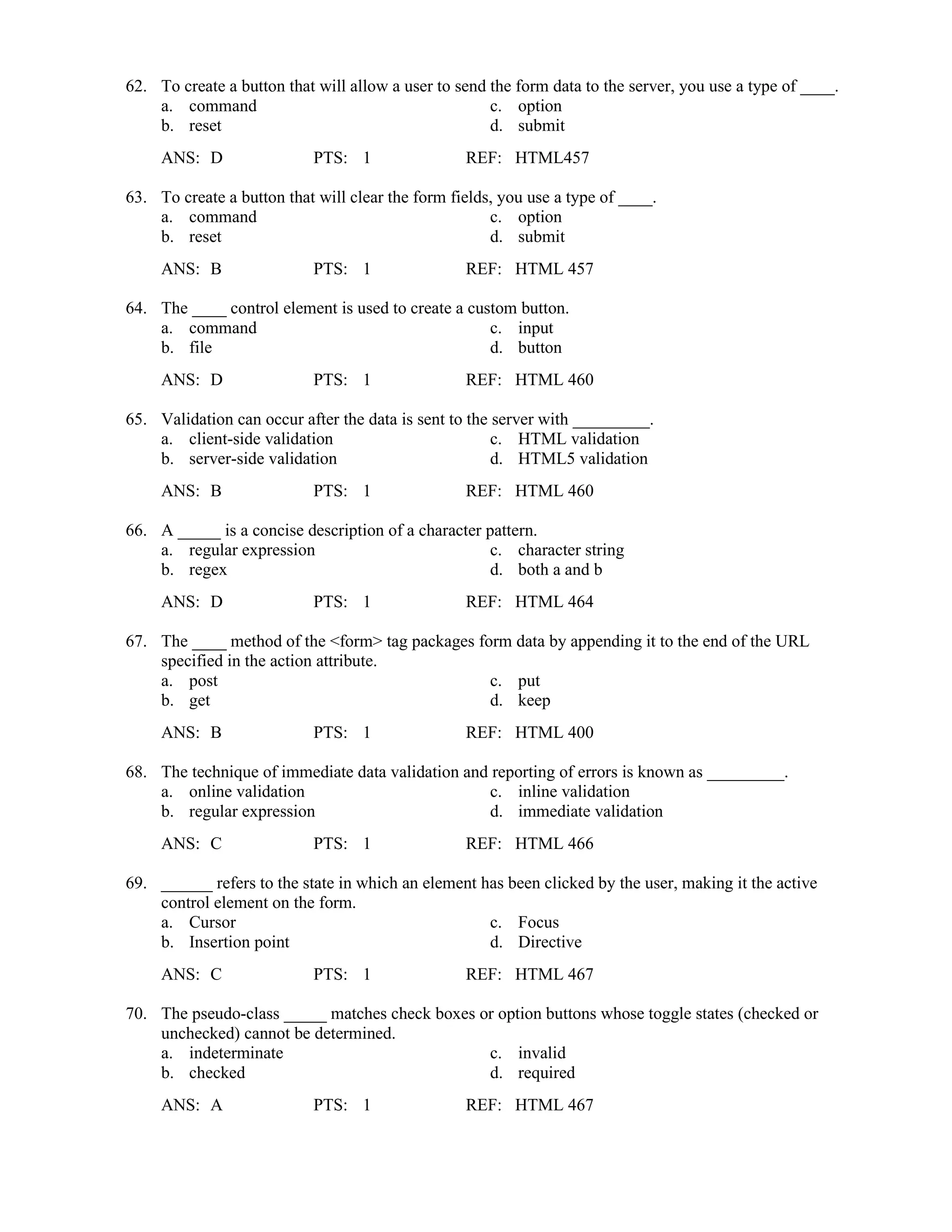 62. To create a button that will allow a user to send the form data to the server, you use a type of ____.
a. command c. option
b. reset d. submit
ANS: D PTS: 1 REF: HTML457
63. To create a button that will clear the form fields, you use a type of ____.
a. command c. option
b. reset d. submit
ANS: B PTS: 1 REF: HTML 457
64. The ____ control element is used to create a custom button.
a. command c. input
b. file d. button
ANS: D PTS: 1 REF: HTML 460
65. Validation can occur after the data is sent to the server with _________.
a. client-side validation c. HTML validation
b. server-side validation d. HTML5 validation
ANS: B PTS: 1 REF: HTML 460
66. A _____ is a concise description of a character pattern.
a. regular expression c. character string
b. regex d. both a and b
ANS: D PTS: 1 REF: HTML 464
67. The ____ method of the <form> tag packages form data by appending it to the end of the URL
specified in the action attribute.
a. post c. put
b. get d. keep
ANS: B PTS: 1 REF: HTML 400
68. The technique of immediate data validation and reporting of errors is known as _________.
a. online validation c. inline validation
b. regular expression d. immediate validation
ANS: C PTS: 1 REF: HTML 466
69. ______ refers to the state in which an element has been clicked by the user, making it the active
control element on the form.
a. Cursor c. Focus
b. Insertion point d. Directive
ANS: C PTS: 1 REF: HTML 467
70. The pseudo-class _____ matches check boxes or option buttons whose toggle states (checked or
unchecked) cannot be determined.
a. indeterminate c. invalid
b. checked d. required
ANS: A PTS: 1 REF: HTML 467
 