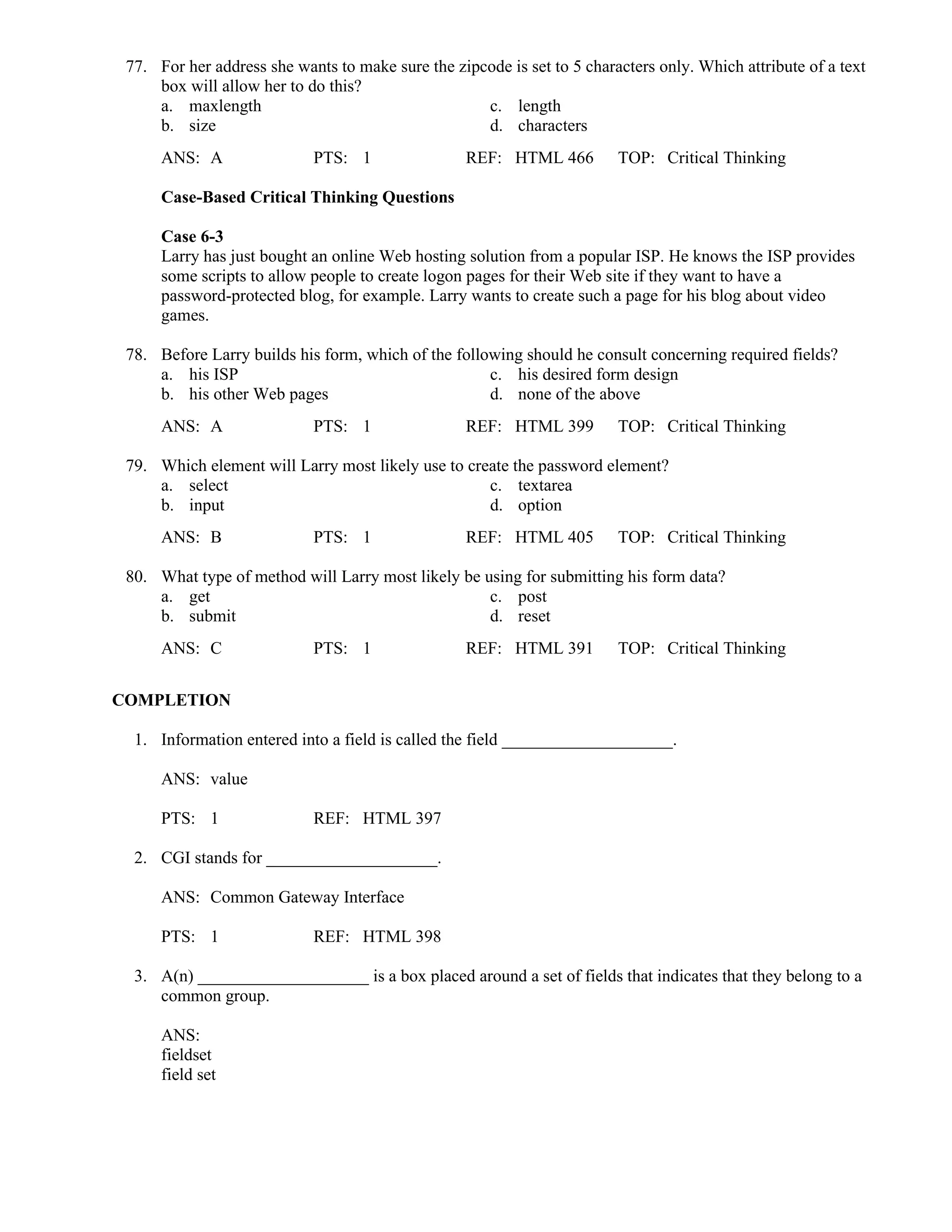 77. For her address she wants to make sure the zipcode is set to 5 characters only. Which attribute of a text
box will allow her to do this?
a. maxlength c. length
b. size d. characters
ANS: A PTS: 1 REF: HTML 466 TOP: Critical Thinking
Case-Based Critical Thinking Questions
Case 6-3
Larry has just bought an online Web hosting solution from a popular ISP. He knows the ISP provides
some scripts to allow people to create logon pages for their Web site if they want to have a
password-protected blog, for example. Larry wants to create such a page for his blog about video
games.
78. Before Larry builds his form, which of the following should he consult concerning required fields?
a. his ISP c. his desired form design
b. his other Web pages d. none of the above
ANS: A PTS: 1 REF: HTML 399 TOP: Critical Thinking
79. Which element will Larry most likely use to create the password element?
a. select c. textarea
b. input d. option
ANS: B PTS: 1 REF: HTML 405 TOP: Critical Thinking
80. What type of method will Larry most likely be using for submitting his form data?
a. get c. post
b. submit d. reset
ANS: C PTS: 1 REF: HTML 391 TOP: Critical Thinking
COMPLETION
1. Information entered into a field is called the field ____________________.
ANS: value
PTS: 1 REF: HTML 397
2. CGI stands for ____________________.
ANS: Common Gateway Interface
PTS: 1 REF: HTML 398
3. A(n) ____________________ is a box placed around a set of fields that indicates that they belong to a
common group.
ANS:
fieldset
field set
 