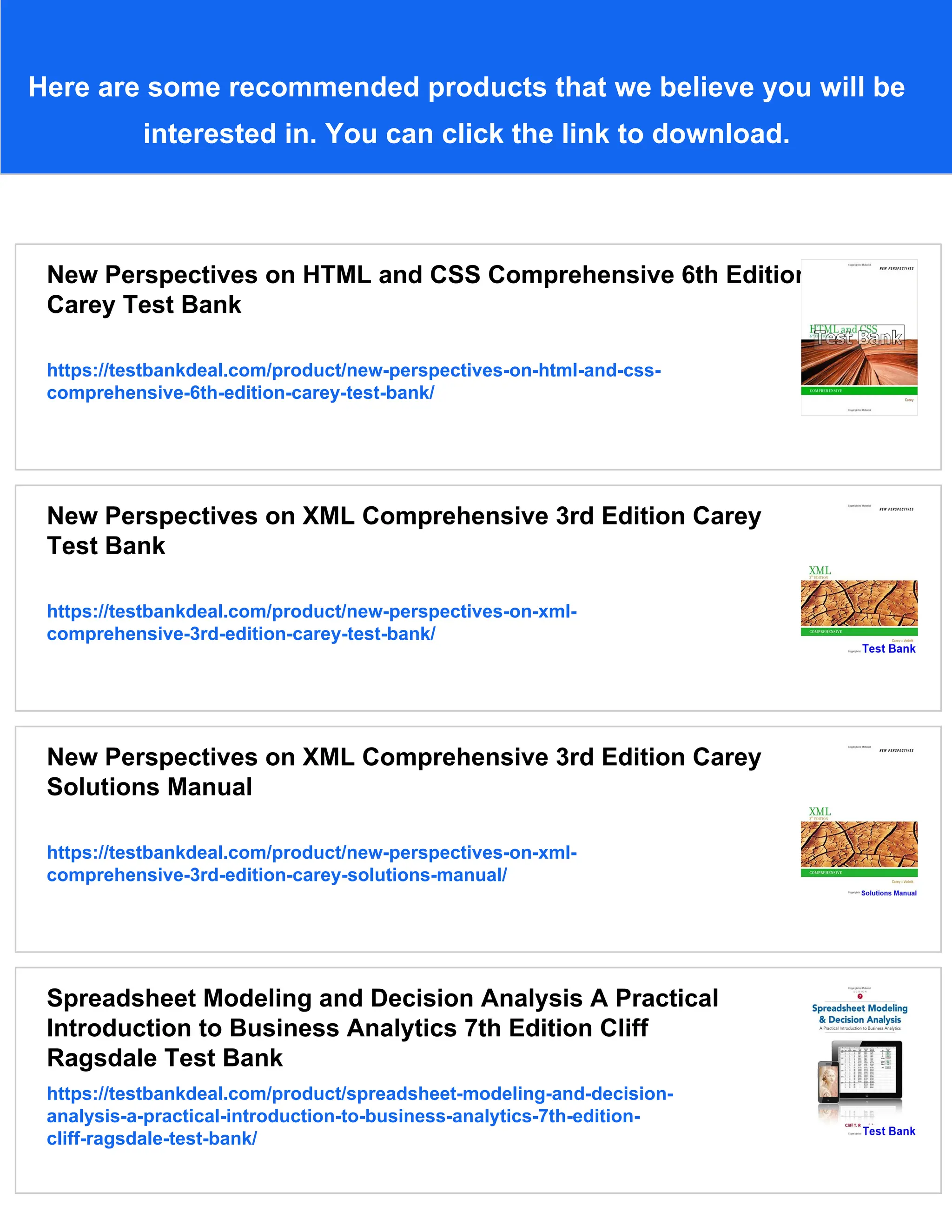 Here are some recommended products that we believe you will be
interested in. You can click the link to download.
New Perspectives on HTML and CSS Comprehensive 6th Edition
Carey Test Bank
https://testbankdeal.com/product/new-perspectives-on-html-and-css-
comprehensive-6th-edition-carey-test-bank/
New Perspectives on XML Comprehensive 3rd Edition Carey
Test Bank
https://testbankdeal.com/product/new-perspectives-on-xml-
comprehensive-3rd-edition-carey-test-bank/
New Perspectives on XML Comprehensive 3rd Edition Carey
Solutions Manual
https://testbankdeal.com/product/new-perspectives-on-xml-
comprehensive-3rd-edition-carey-solutions-manual/
Spreadsheet Modeling and Decision Analysis A Practical
Introduction to Business Analytics 7th Edition Cliff
Ragsdale Test Bank
https://testbankdeal.com/product/spreadsheet-modeling-and-decision-
analysis-a-practical-introduction-to-business-analytics-7th-edition-
cliff-ragsdale-test-bank/
 