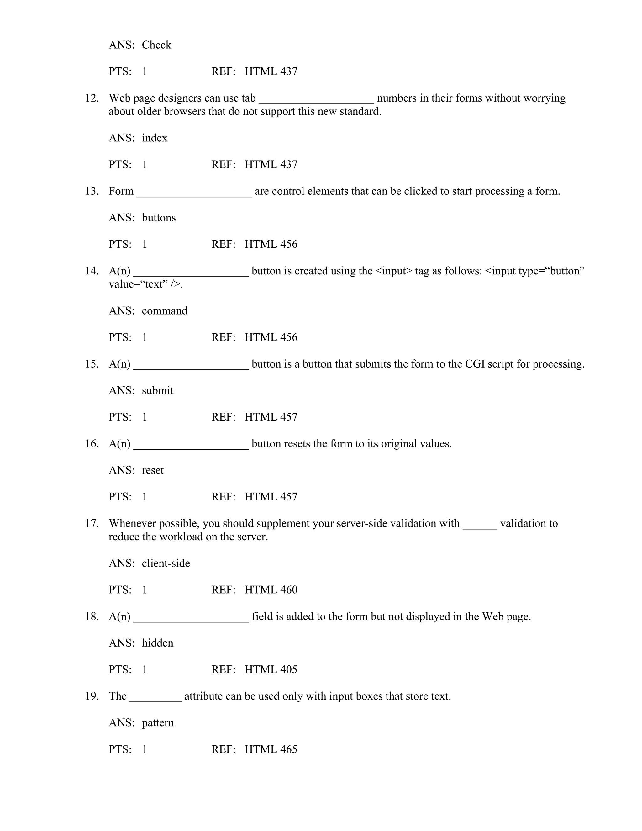 ANS: Check
PTS: 1 REF: HTML 437
12. Web page designers can use tab ____________________ numbers in their forms without worrying
about older browsers that do not support this new standard.
ANS: index
PTS: 1 REF: HTML 437
13. Form ____________________ are control elements that can be clicked to start processing a form.
ANS: buttons
PTS: 1 REF: HTML 456
14. A(n) ____________________ button is created using the <input> tag as follows: <input type=“button”
value=“text” />.
ANS: command
PTS: 1 REF: HTML 456
15. A(n) ____________________ button is a button that submits the form to the CGI script for processing.
ANS: submit
PTS: 1 REF: HTML 457
16. A(n) ____________________ button resets the form to its original values.
ANS: reset
PTS: 1 REF: HTML 457
17. Whenever possible, you should supplement your server-side validation with ______ validation to
reduce the workload on the server.
ANS: client-side
PTS: 1 REF: HTML 460
18. A(n) ____________________ field is added to the form but not displayed in the Web page.
ANS: hidden
PTS: 1 REF: HTML 405
19. The _________ attribute can be used only with input boxes that store text.
ANS: pattern
PTS: 1 REF: HTML 465
 