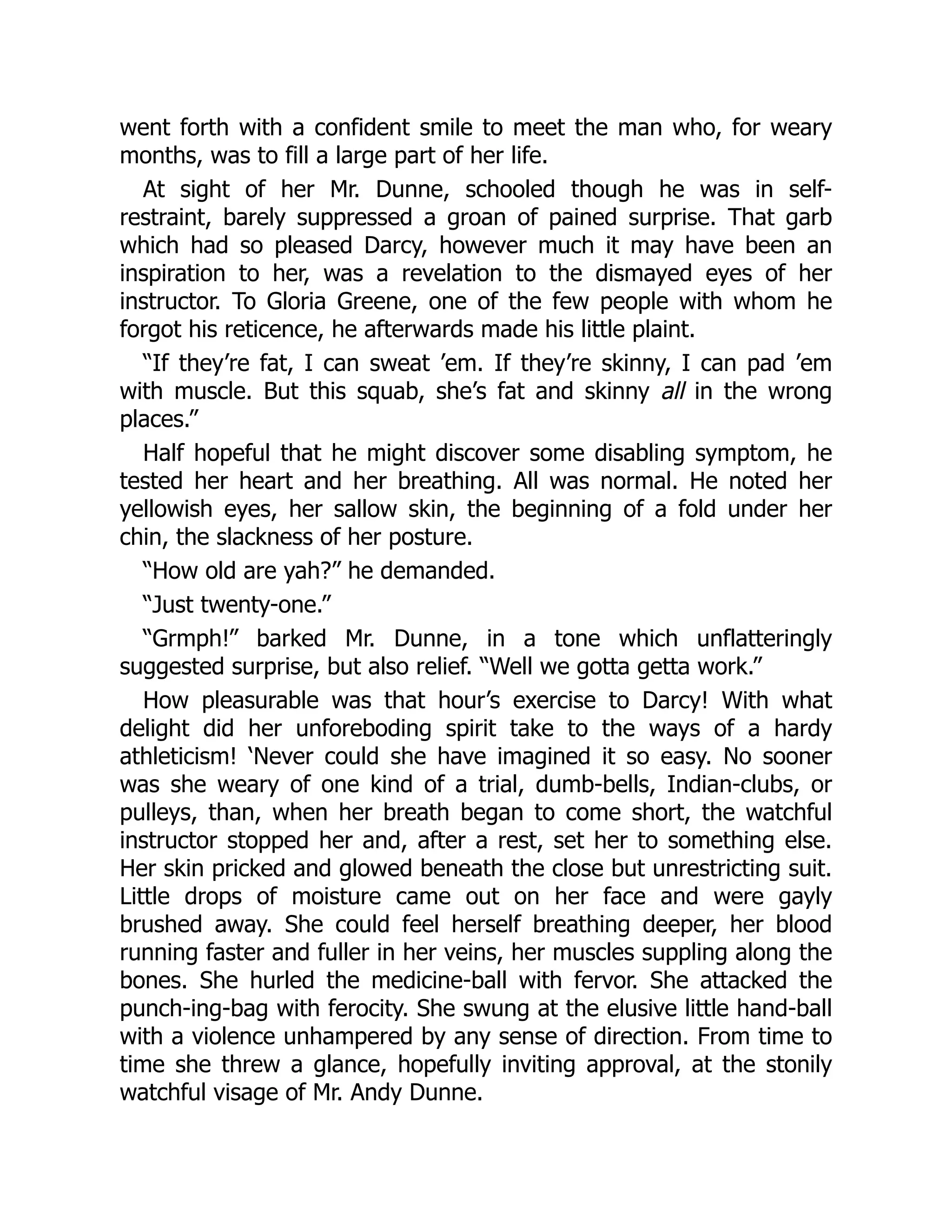 went forth with a confident smile to meet the man who, for weary
months, was to fill a large part of her life.
At sight of her Mr. Dunne, schooled though he was in self-
restraint, barely suppressed a groan of pained surprise. That garb
which had so pleased Darcy, however much it may have been an
inspiration to her, was a revelation to the dismayed eyes of her
instructor. To Gloria Greene, one of the few people with whom he
forgot his reticence, he afterwards made his little plaint.
“If they’re fat, I can sweat ’em. If they’re skinny, I can pad ’em
with muscle. But this squab, she’s fat and skinny all in the wrong
places.”
Half hopeful that he might discover some disabling symptom, he
tested her heart and her breathing. All was normal. He noted her
yellowish eyes, her sallow skin, the beginning of a fold under her
chin, the slackness of her posture.
“How old are yah?” he demanded.
“Just twenty-one.”
“Grmph!” barked Mr. Dunne, in a tone which unflatteringly
suggested surprise, but also relief. “Well we gotta getta work.”
How pleasurable was that hour’s exercise to Darcy! With what
delight did her unforeboding spirit take to the ways of a hardy
athleticism! ‘Never could she have imagined it so easy. No sooner
was she weary of one kind of a trial, dumb-bells, Indian-clubs, or
pulleys, than, when her breath began to come short, the watchful
instructor stopped her and, after a rest, set her to something else.
Her skin pricked and glowed beneath the close but unrestricting suit.
Little drops of moisture came out on her face and were gayly
brushed away. She could feel herself breathing deeper, her blood
running faster and fuller in her veins, her muscles suppling along the
bones. She hurled the medicine-ball with fervor. She attacked the
punch-ing-bag with ferocity. She swung at the elusive little hand-ball
with a violence unhampered by any sense of direction. From time to
time she threw a glance, hopefully inviting approval, at the stonily
watchful visage of Mr. Andy Dunne.
 