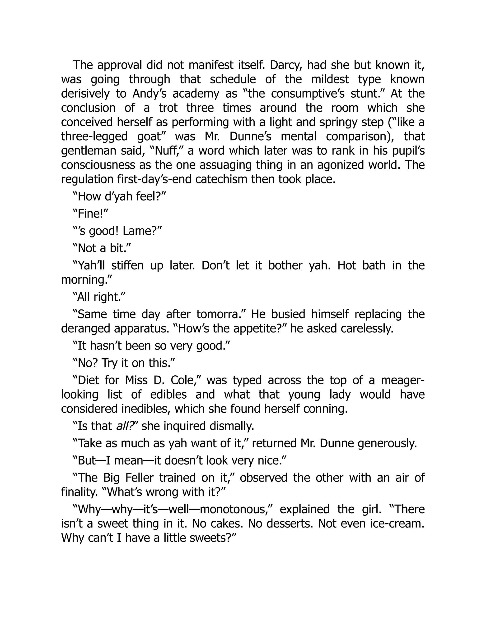 The approval did not manifest itself. Darcy, had she but known it,
was going through that schedule of the mildest type known
derisively to Andy’s academy as “the consumptive’s stunt.” At the
conclusion of a trot three times around the room which she
conceived herself as performing with a light and springy step (“like a
three-legged goat” was Mr. Dunne’s mental comparison), that
gentleman said, “Nuff,” a word which later was to rank in his pupil’s
consciousness as the one assuaging thing in an agonized world. The
regulation first-day’s-end catechism then took place.
“How d’yah feel?”
“Fine!”
“’s good! Lame?”
“Not a bit.”
“Yah’ll stiffen up later. Don’t let it bother yah. Hot bath in the
morning.”
“All right.”
“Same time day after tomorra.” He busied himself replacing the
deranged apparatus. “How’s the appetite?” he asked carelessly.
“It hasn’t been so very good.”
“No? Try it on this.”
“Diet for Miss D. Cole,” was typed across the top of a meager-
looking list of edibles and what that young lady would have
considered inedibles, which she found herself conning.
“Is that all?” she inquired dismally.
“Take as much as yah want of it,” returned Mr. Dunne generously.
“But—I mean—it doesn’t look very nice.”
“The Big Feller trained on it,” observed the other with an air of
finality. “What’s wrong with it?”
“Why—why—it’s—well—monotonous,” explained the girl. “There
isn’t a sweet thing in it. No cakes. No desserts. Not even ice-cream.
Why can’t I have a little sweets?”
 