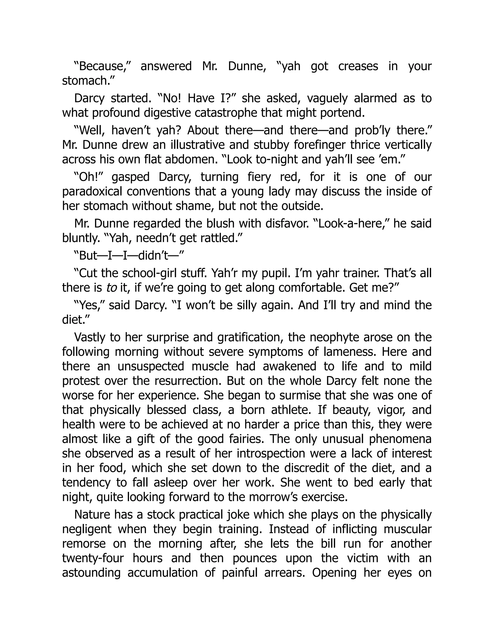“Because,” answered Mr. Dunne, “yah got creases in your
stomach.”
Darcy started. “No! Have I?” she asked, vaguely alarmed as to
what profound digestive catastrophe that might portend.
“Well, haven’t yah? About there—and there—and prob’ly there.”
Mr. Dunne drew an illustrative and stubby forefinger thrice vertically
across his own flat abdomen. “Look to-night and yah’ll see ’em.”
“Oh!” gasped Darcy, turning fiery red, for it is one of our
paradoxical conventions that a young lady may discuss the inside of
her stomach without shame, but not the outside.
Mr. Dunne regarded the blush with disfavor. “Look-a-here,” he said
bluntly. “Yah, needn’t get rattled.”
“But—I—I—didn’t—”
“Cut the school-girl stuff. Yah’r my pupil. I’m yahr trainer. That’s all
there is to it, if we’re going to get along comfortable. Get me?”
“Yes,” said Darcy. “I won’t be silly again. And I’ll try and mind the
diet.”
Vastly to her surprise and gratification, the neophyte arose on the
following morning without severe symptoms of lameness. Here and
there an unsuspected muscle had awakened to life and to mild
protest over the resurrection. But on the whole Darcy felt none the
worse for her experience. She began to surmise that she was one of
that physically blessed class, a born athlete. If beauty, vigor, and
health were to be achieved at no harder a price than this, they were
almost like a gift of the good fairies. The only unusual phenomena
she observed as a result of her introspection were a lack of interest
in her food, which she set down to the discredit of the diet, and a
tendency to fall asleep over her work. She went to bed early that
night, quite looking forward to the morrow’s exercise.
Nature has a stock practical joke which she plays on the physically
negligent when they begin training. Instead of inflicting muscular
remorse on the morning after, she lets the bill run for another
twenty-four hours and then pounces upon the victim with an
astounding accumulation of painful arrears. Opening her eyes on
 