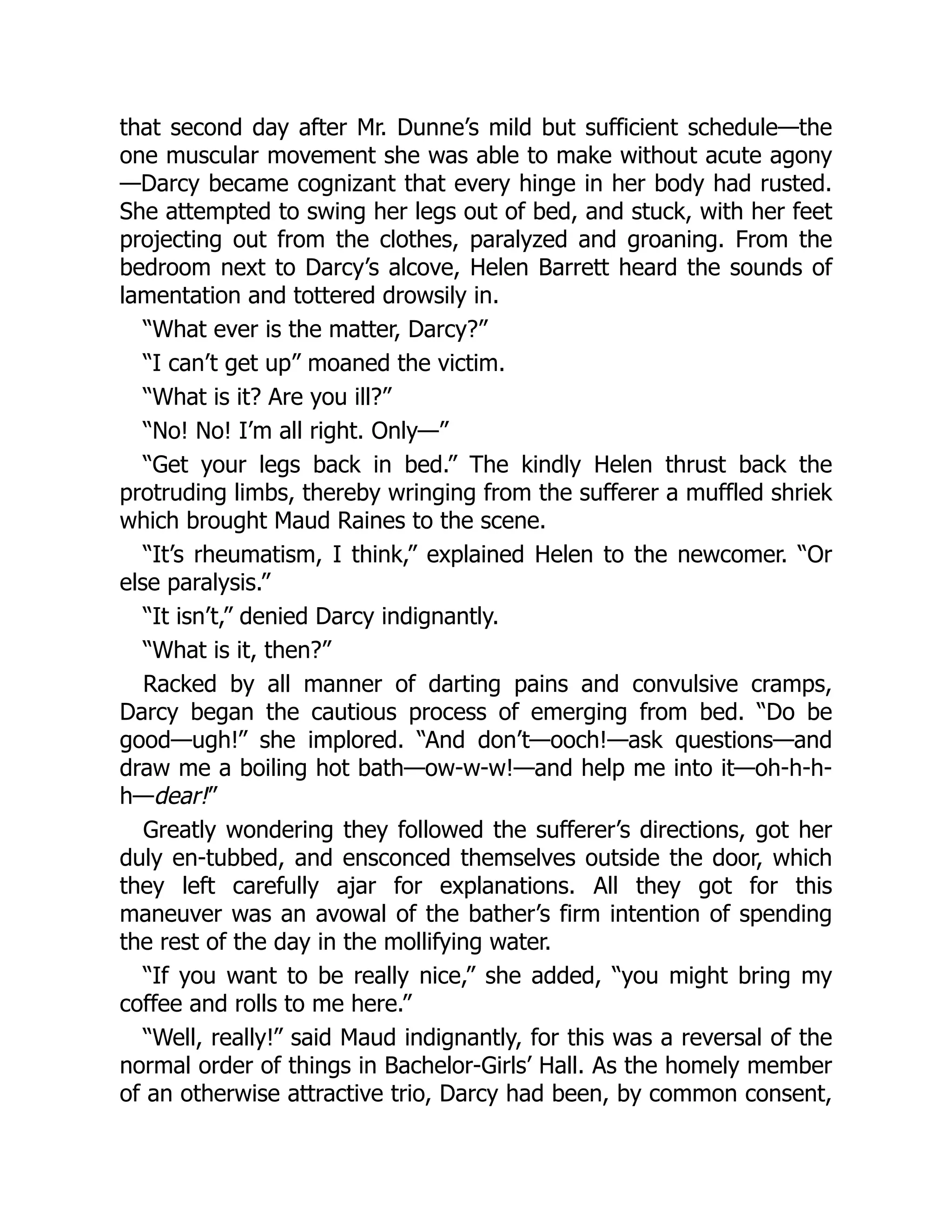 that second day after Mr. Dunne’s mild but sufficient schedule—the
one muscular movement she was able to make without acute agony
—Darcy became cognizant that every hinge in her body had rusted.
She attempted to swing her legs out of bed, and stuck, with her feet
projecting out from the clothes, paralyzed and groaning. From the
bedroom next to Darcy’s alcove, Helen Barrett heard the sounds of
lamentation and tottered drowsily in.
“What ever is the matter, Darcy?”
“I can’t get up” moaned the victim.
“What is it? Are you ill?”
“No! No! I’m all right. Only—”
“Get your legs back in bed.” The kindly Helen thrust back the
protruding limbs, thereby wringing from the sufferer a muffled shriek
which brought Maud Raines to the scene.
“It’s rheumatism, I think,” explained Helen to the newcomer. “Or
else paralysis.”
“It isn’t,” denied Darcy indignantly.
“What is it, then?”
Racked by all manner of darting pains and convulsive cramps,
Darcy began the cautious process of emerging from bed. “Do be
good—ugh!” she implored. “And don’t—ooch!—ask questions—and
draw me a boiling hot bath—ow-w-w!—and help me into it—oh-h-h-
h—dear!”
Greatly wondering they followed the sufferer’s directions, got her
duly en-tubbed, and ensconced themselves outside the door, which
they left carefully ajar for explanations. All they got for this
maneuver was an avowal of the bather’s firm intention of spending
the rest of the day in the mollifying water.
“If you want to be really nice,” she added, “you might bring my
coffee and rolls to me here.”
“Well, really!” said Maud indignantly, for this was a reversal of the
normal order of things in Bachelor-Girls’ Hall. As the homely member
of an otherwise attractive trio, Darcy had been, by common consent,
 